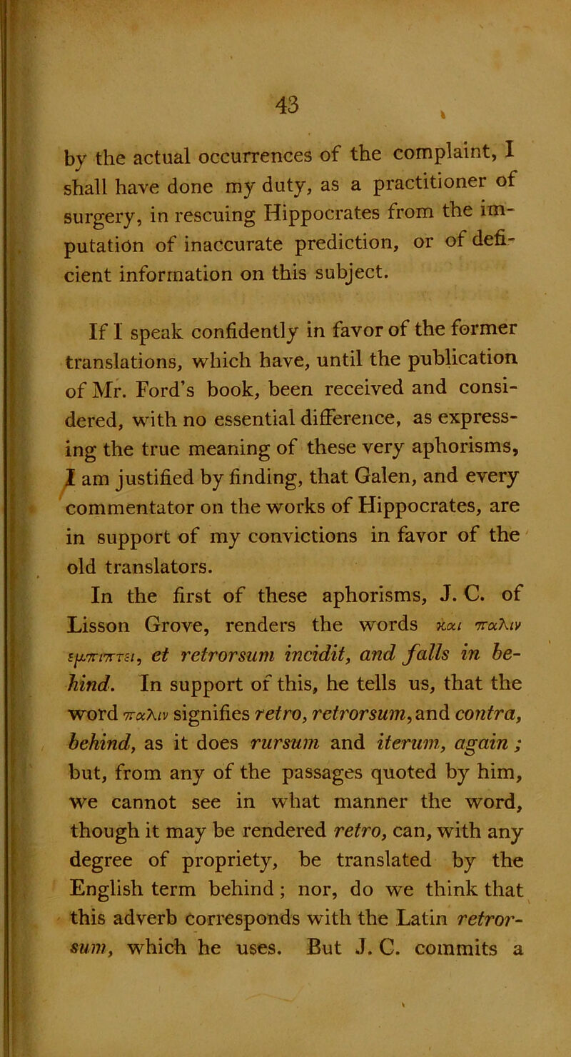 by the actual occurrences of the complaint, I shall have done my duty, as a practitioner of surgery, in rescuing Hippocrates from the im- putation of inaccurate prediction, or of defi- cient information on this subject. If I speak confidently in favor of the former translations, which have, until the publication of Mr. Ford’s book, been received and consi- dered, with no essential difference, as express- ing the true meaning of these very aphorisms, I am justified by finding, that Galen, and every commentator on the works of Hippocrates, are in support of my convictions in favor of the old translators. In the first of these aphorisms, J. C. of Lisson Grove, renders the words kou ttocXiv sjv/tfxtsi, ct reirorsum incidit, and falls in be- hind. In support of this, he tells us, that the word TroiXiv signifies retro, retrorsum, and contra, behind, as it does rursum and itermn, again ; but, from any of the passages quoted by him, we cannot see in what manner the word, though it may be rendered retro, can, with any degree of propriety, be translated by the English term behind; nor, do we think that this adverb corresponds with the Latin retror- sum, which he uses. But J. C. commits a *