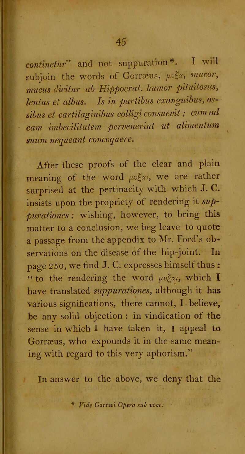 continetur and not suppuration*. I will subjoin the words of Gorraeus, gv%u, mucor, mucus dicitur ab Hippocrat. humor pituifosus, lentus el cilbus. Is in partibus exanguibus, os- sibus et cartilaginibus colligi consuevit; cum ad earn inibecilitatem pervcnerint ut alimentum suum nequeant concoquere. After these proofs of the dear and plain meaning of the word we are rather surprised at the pertinacity with which J. C. insists upon the propriety of rendering it sup- pur ationes; wishing, however, to bring this matter to a conclusion, we beg leave to quote a passage from the appendix to Mr. Ford’s ob- servations on the disease of the hip-joint. In page 250, we find J. C. expresses himself thus : “ to the rendering the word gv^ca, which I have translated suppurationes, although it has various significations, there cannot, I believe, be any solid objection : in vindication of the sense in which 1 have taken it, I appeal to Gorraeus, who expounds it in the same mean- ing with regard to this very aphorism.” In answer to the above, we deny that the Vide Gorrai Optra sul voce.