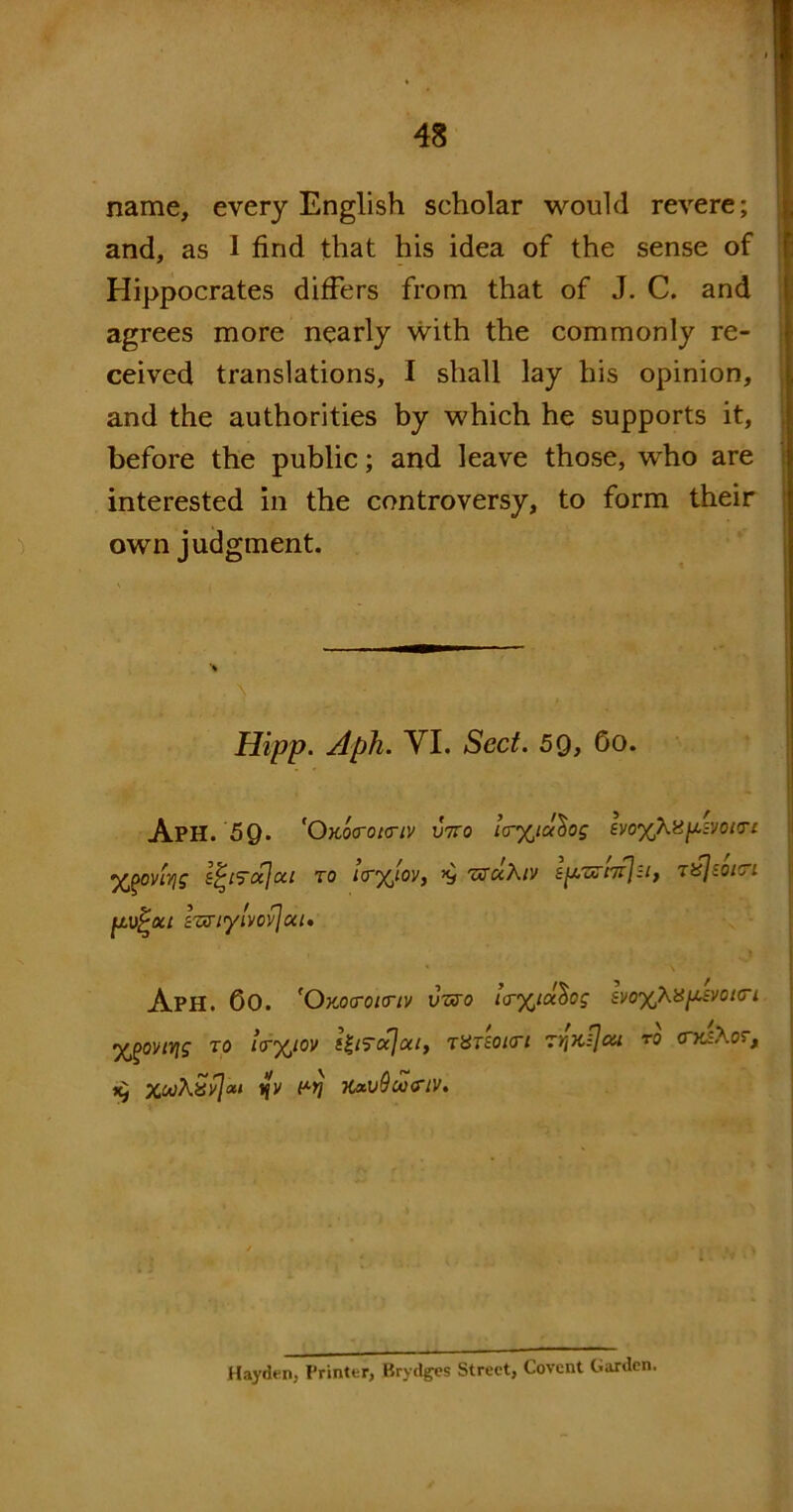 name, every English scholar would revere; and, as 1 find that his idea of the sense of Hippocrates differs from that of J. C. and agrees more nearly with the commonly re- ceived translations, 1 shall lay his opinion, and the authorities by which he supports it, before the public; and leave those, who are interested in the controversy, to form their own judgment. Hipp. Aph. VI. Sect. 59, 6o. ApH. 50. 'Okoo-oktiv V7ro la-%ialog evo%Xii^-zyoiTc ’XjgOVttfS £('t‘ytxjocl TO KT^lOVy TtfClXlV £^/,aT/7tJzI} TifjiOlTl fjLV^ou luXiylvovjut. ApH. 60. fOx.o<roi<riv vzro uryjocbog ^o%ka^uvot<TL yoonv\g to !<r%iov titTecjai, rvnoi<n rfaQou r0 <rrj\or, XwXSvjixt ijy prj ’Kxv9u<rtv. Hayden, Printer, Brydges Street, Covent Garden.