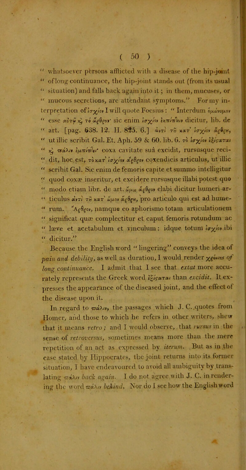 “ whatsoever persons afflicted with a disease of the hip-joint “ of long continuance, the hip-joint stands out (from its usual “ situation) and falls back again into it; in them, mucuses, or “ mucous secretions, are attendant symptoms.” For my in- terpretation ofiVx/»IwiH quote Foesius: “ Interdum “ esse a.vTu k) to ugQgoy sic enim Ixy/w Wntl’n'lny dicitur, lib. de “ art. [pag. 638. 12. II. 825. 6.] avri tS xxt lo-yloy xe6^u, “ ut illic scribit Gal. Et. Aph. 59 & 60. lib. 0. to \<ryjoi l^fxrxi “ k) rsx\iy l/xw/wli/' coxa cavitate sua excidit, rursusque reci- “ dit, hoc est, rozar lo-yloy xfyoy coxendicis articulus, ut illic “ scribit Gal. Sic enim de femoris capite et summo intelligitur “ quod coxae inseritur, et excidere rursusque illabi potest quo “ modo etiam libr. de art.ipu xfyoy elabi dicitur humeri ar- “ ticulus xyri tS x.<zt ifjioy a^Qgtt, pro articulo qui est ad hurne-  rum. namque eo apliorismo totam articulatioriem “ significat quas complectitur et caput femoris rotundum ac “ laeve et acetabulum et vinculum: idque totunl hryloy ibi “ dicitur.” Because the English word lingering” conveys the idea of pain and debility, as well as duration, I would render xqb>w of long continuance. I admit that I see that ear tat more accu- rately represents the Greek word l%!?xrxi than excidit. It ex- presses the appearance of the diseased joint, and the effect of the disease upon it. In regard to waXo, the passages which J. C..quotes from Homer, and those to which he refers in other writers, shew that it means retro; and I would observe, that rursus in the sense of retrovcmis, sometimes means more than the mere repetition of an act as expressed by iterum. But as in the case stated by Hippocrates, the joint returns into its former situation, I have endeavoured to avoid all ambiguity by .trans- lating isfitXiy back again. I do not agree with J. C. in render- ing the word ^xXiy behind. Nor do I see how the English word