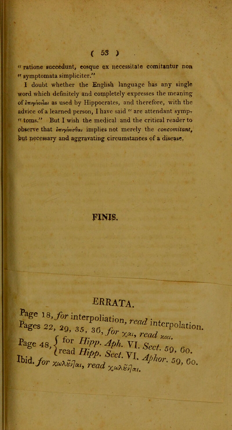 (f ratione succedunt, eosque ex necessitate comitantur non >' symptomata simpliciter I doubt whether the English language has any single word which definitely and coinpletely expresses the meaning of Imyltovlut as used by Hippocrates, and therefore, with the advice of a learned person, I have said (C are attendant syrup-? tpms.” But I wish the medical and the critical reader to observe that liriymaOai implies not merely the concomitant, bqt necessary and aggravating circumstances of a disease. FINIS. ■ , . ERRATA. n r f rj. J %ai* read x.cn. fage 48,] “' [jvp- Aph. VI. Sect, so Tk.j dread Ihpp. Sect. Vi Ibid, for V.T7 i ' AP'l°r. 5g JOT xvXrfca, read XuXS{]xl.