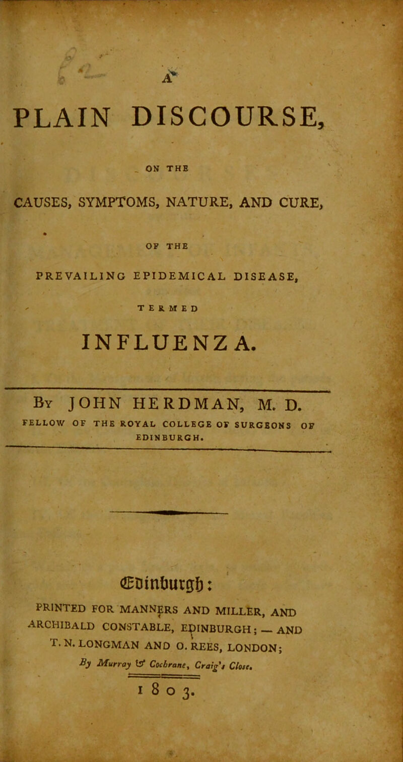 PLAIN DISCOURSE, _ ON THE CAUSES, SYMPTOMS, NATURE, AND CURE, OF THE PREVAILING EPIDEMICAL DISEASE, TERMED INFLUENZA. By JOHN HERDMAN, M. D. FELLOW OF THE ROYAL COLLEGE OF SURGEONS OF EDINBURGH. €trintuw$: PRINTED FOR MANNERS AND MILLER, AND ARCHIBALD CONSTABLE, EDINBURGH ; — AND f. N. LONGMAN AND O. REES, LONDON; By Murray Is1 Cochrane, Craig'* Close.