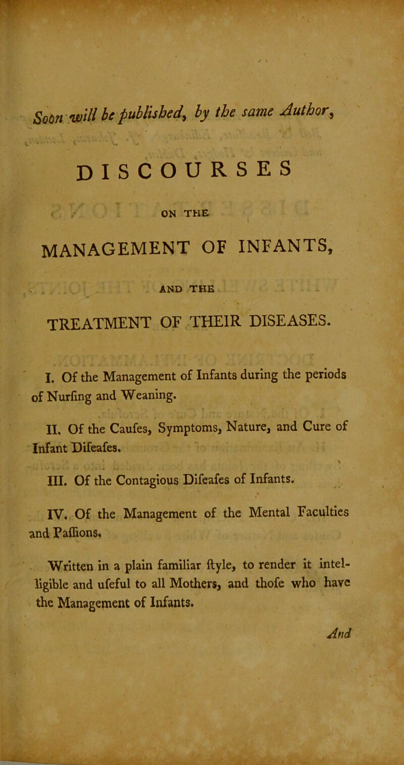 Soon'will be published, by the same Author, v C*' ,N • • V. * DISCOURSES ON THE l MANAGEMENT OF INFANTS, AND THE • ^ TREATMENT OF THEIR DISEASES. I. Of the Management of Infants during the periods of Nurfing and Weaning. II. Of the Caufes, Symptoms, Nature, and Cure of Infant Difeafes. III. Of the Contagious Difeafes of Infants. IV. Of the Management of the Mental Faculties and Pafiions. Written in a plain familiar ftyle, to render it intel- ligible and ufeful to all Mothers, and thofe who have the Management of Infants.