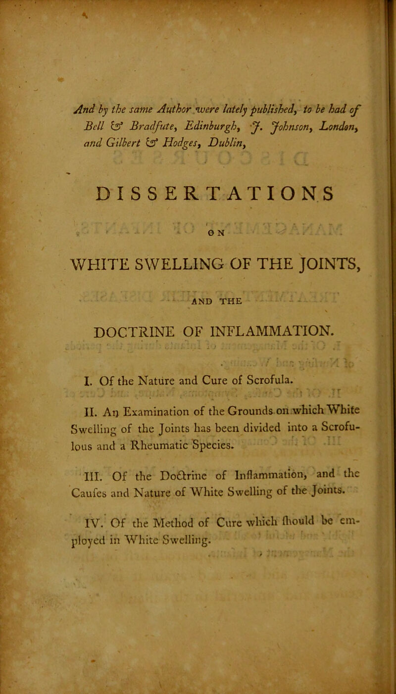 And by the same Author were lately published, to be had of Bell tzf Bradfute, Edinburgh, J. Johnson, London, and Gilbert & Hodges, Dublin, DISSERTATIONS • •. t * ' * ' ' \ ' / * • ' ■ - - ON WHITE SWELLING OF THE JOINTS, AND THE \ DOCTRINE OF INFLAMMATION. * .• . . ' ij.. I i i. j . . i *.. , _ i . L’ii * • J , ' . ■ ... i hr.n ■ X Id I. Of the Nature and Cure of Scrofula. II. Arj Examination of the Grounds on which White Swelling of the Joints has been divided into a Scrofu- lous and a Rheumatic Species. III. Of the Do&rine of Inflammation, and the Caufes and Nature of White Swelling of the Joints. IV. Of the Method of Cure which Ihould be em- ployed in White Swelling.
