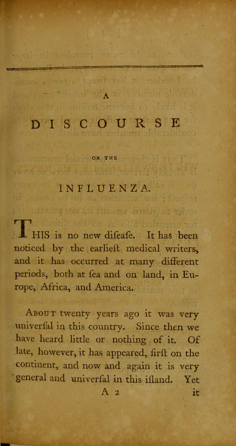 - .■1 ■- I — '■'„ v - t A DISCOURSE , • • I ■ ON THE INFLUENZA. * ’ * J , T A HIS is no new difeafe. It has been noticed by the earlieft medical writers* and it has occurred at many different periods, both at fea and on land, in Eu- rope, Africa, and America. About twenty years ago it was very univerfal in this country. Since then we have heard little or nothing of it. Of late, however, it has appeared, fir ft on the continent, and now and again it is very general and univerfal in this ifland. Yet A 2 it