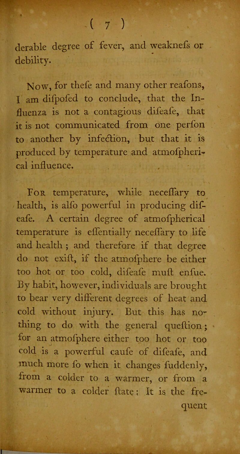 derable degree of fever, and weaknefs or debility. Now, for thefe and many other reafons, I am difpofed to conclude, that the In- fluenza is not a contagious difeafe, that it is not communicated from one perfon to another by infection, but that it is produced by temperature and atmofpheri- cal influence. For temperature, while neceflary to health, is alfo powerful in producing dif- eafe. A certain degree of atmofpherical temperature is eflentially neceflary to life and health ; and therefore if that degree do not exift, if the atmofphere be either too hot or too cold, difeafe muft enfue. By habit, however, individuals are brought to bear very different degrees of heat and cold without injury. But this has no- thing to do with the general queftion; ■ for an atmofphere either too hot or too cold is a powerful caufe of difeafe, and much more fo when it changes fuddenly, from a colder to a warmer, or from a warmer to a colder {late; It is the fre- quent