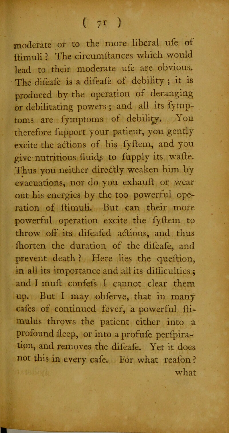 moderate or to the more liberal life ot ftimuli ? The circumftances which would lead to their moderate ufe are obvious. The difeafe is a difeafe of debility ; it is produced by the operation of deranging or debilitating powers; and all its fymp- toms are fymptoms of debility. You therefore fupport your patient, you gently excite the actions of his fyltem, and you give nutritious fluids to fupply its wafte. Thus you neither direHly weaken him by evacuations, nor do you exhauit or wear out his energies by the too. powerful ope- ration of ftimuli. But can their more powerful operation excite the fyltem to throw off its difeafed aftions, and thus fhorten the duration of the difeafe, and prevent death ? Here lies the queftion, in all its importance and all its difficulties ; and I muff confefs I cannot clear them up. But I may obferve, that in many cafes of continued fever, a powerful iti- mulus throws the patient either into a profound fleep, or into a profufe perfpira- tion, and removes the difeafe. Yet it does not this in every cafe. For what reafon ? what