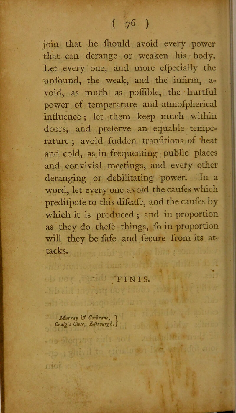 Let every one, and more efpecially the unfound, the weak, and the infirm, a- void, as much as pofhble, the hurtful power of temperature and atmofpherical influence; let them keep much within doors, and preferve an equable tempe- rature ; avoid fudden tranfitions of heat and cold, as in frequenting public places and convivial meetings, and every other deranging or debilitating power. In a word, let every one avoid the caufes which predifpofe to this difeafe, and the caufes by which it is produced ; and in proportion as they do thefe things, fo in proportion will they be fafe and fecure from its at- tacks. 'F INIS. Murray 1bf Cochrane, Craig's Close, Edinburgh.