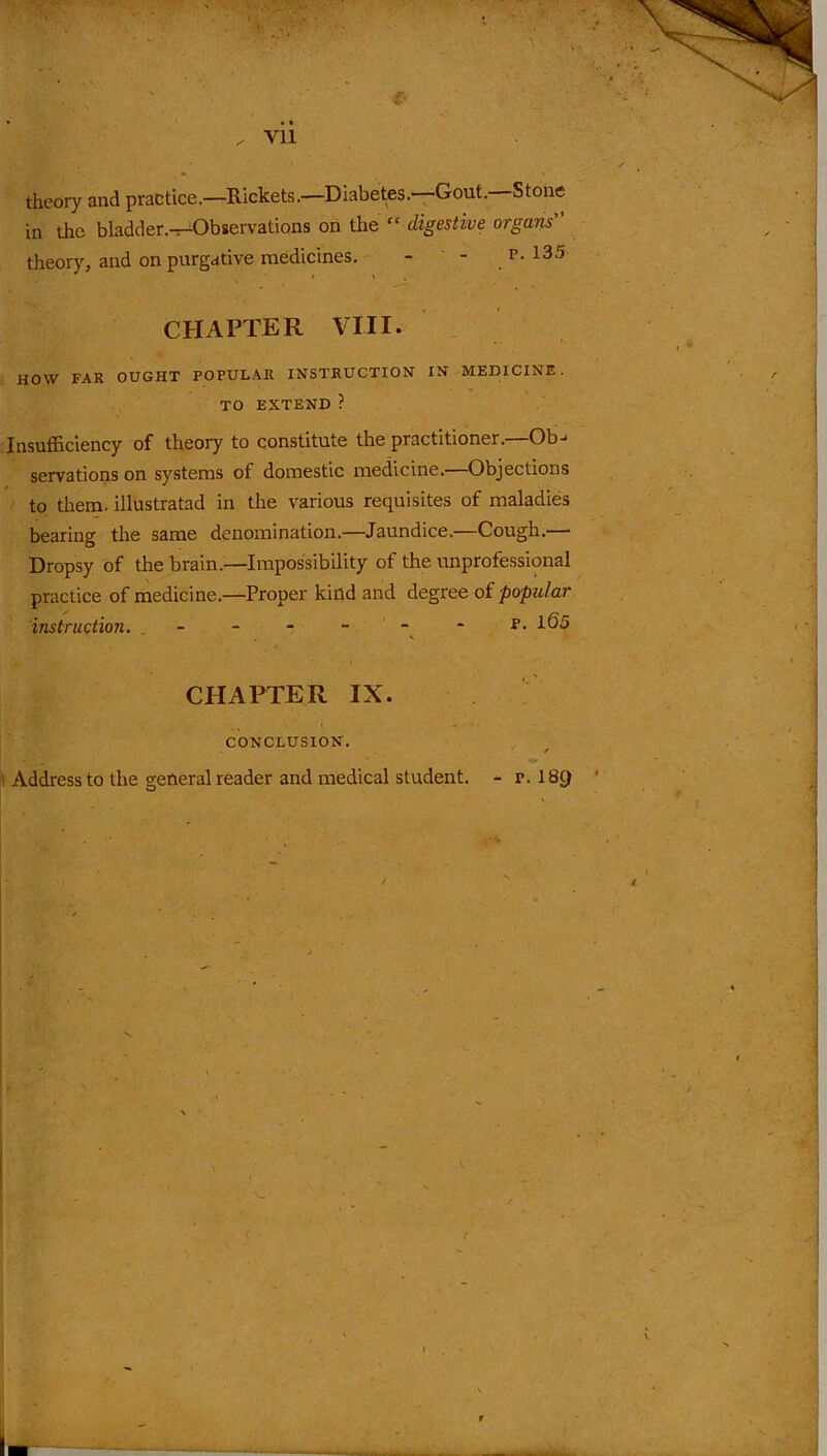 theory and practice.—Rickets.—Diabetes.—Gout.—Stone in the bladder.—Observations on the “ digestive organs” theory, and on purgative medicines. - - p- 135 CHAPTER VIII. HOW FAR OUGHT POPULAR INSTRUCTION IN MEDICINE. TO EXTEND ? Insufficiency of theory to constitute the practitioner.—Ob- servations on systems of domestic medicine.—Objections to them, illustratad in the various requisites of maladies bearing the same denomination.—Jaundice.—Cough.— Dropsy of the brain.—Impossibility of the unprofessional practice of medicine.—Proper kind arid degree of popular instruction. - - - p. 165 . v CHAPTER IX. CONCLUSION. * Address to the general reader and medical student. - p. 18JJ