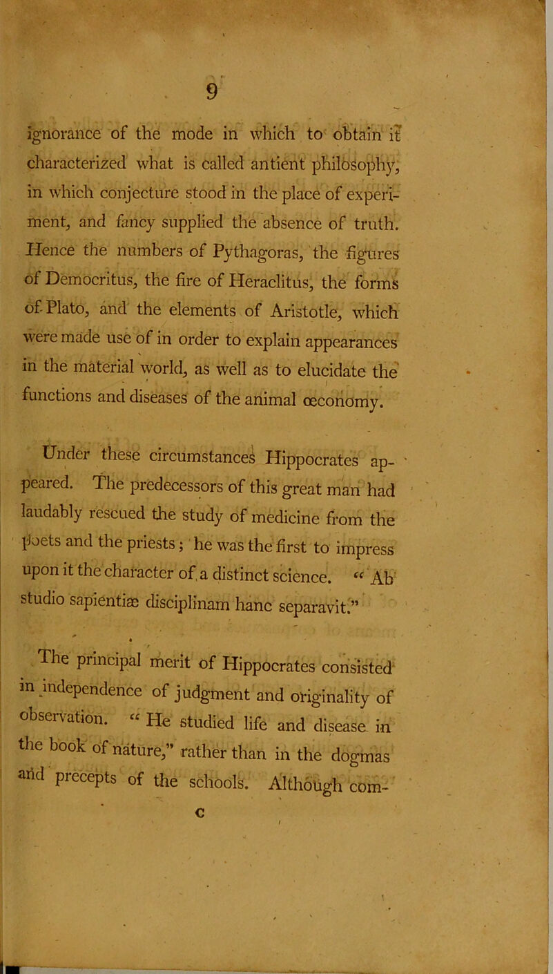 ignorance of the mode in which to obtain it characterized what is called antient philosophy, in which conjecture stood in the place of experi- ment, and fancy supplied the absence of truth. Hence the numbers of Pythagoras, the figures of Democritus, the fire of Heraclitus, the forms of Plato, and the elements of Aristotle, which were made use of in order to explain appearances in the material world, as well as to elucidate the functions and diseases of the animal oeconomy. Under these circumstances Hippocrates ap- - peared. The predecessors of this great man had laudably rescued the study of medicine from the poets and the priests; he was the first to impress upon it the character of, a distinct science. <c Ab studio sapientiae disciplinam hanc separavit.” i* / The principal merit of Hippocrates consisted in independence of judgment and originality of obsenation. “ Pie studied life and disease in the book of nature,” rather than in the dogmas arid precepts of the schools. Although com- c