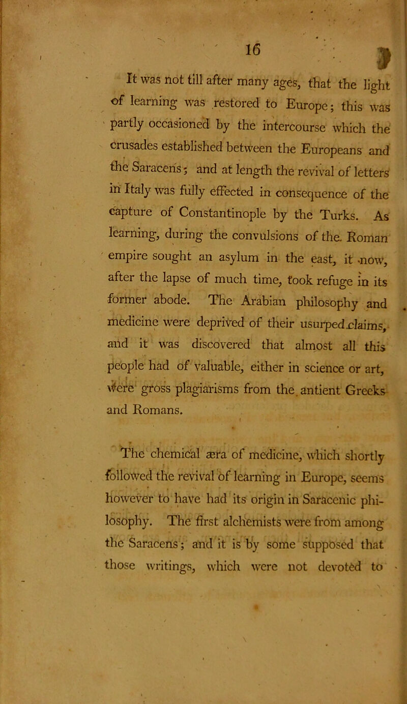 It was not till after many ages, that the light of learning was restored to Europe; this was paitly occasioned by the intercourse which the crusades established between the Europeans and the Saiaeeris; and at length the revival of letters in Italy was fully effected in consequence of the capture of Constantinople by the Turks. As learning, during the convulsions of the. Homan empire sought an asylum in the east, it mow, after the lapse of much time, took refuge in its former abode. The Arabian philosophy and medicine were deprived of their usurped .claims, and it was discovered that almost all this people had of valuable, either in science or art, tfere gross plagiarisms from the.antient Greeks and Romans. f The chemical asra of medicine, which shortly followed the revival of learning in Europe, seems however to have had its origin in Saracenic phi- losophy. The first alchemists were from among the Saracens; and it is by some supposed that those writings, which were not devoted to *