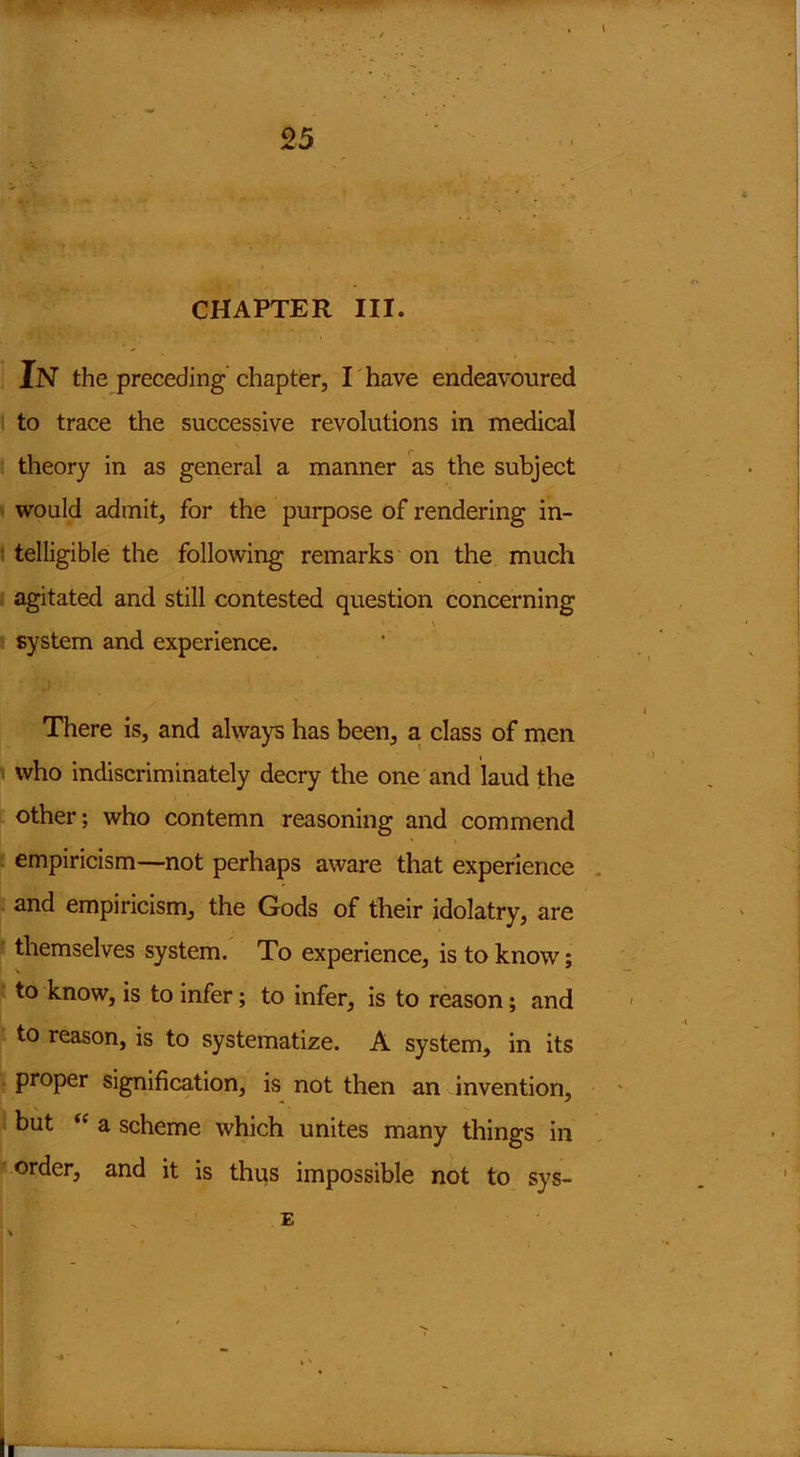 JW* .ww ■ ■ 25 CHAPTER III. In the preceding chapter, I have endeavoured to trace the successive revolutions in medical theory in as general a manner as the subject would admit, for the purpose of rendering in- telligible the following remarks on the much agitated and still contested question concerning system and experience. There is, and always has been, a class of men who indiscriminately decry the one and laud the other; who contemn reasoning and commend empiricism—not perhaps aware that experience and empiricism, the Gods of their idolatry, are themselves system. To experience, is to know; to know, is to infer; to infer, is to reason; and to reason, is to systematize. A system, in its proper signification, is not then an invention, but “ a scheme which unites many things in order, and it is thus impossible not to sys- E