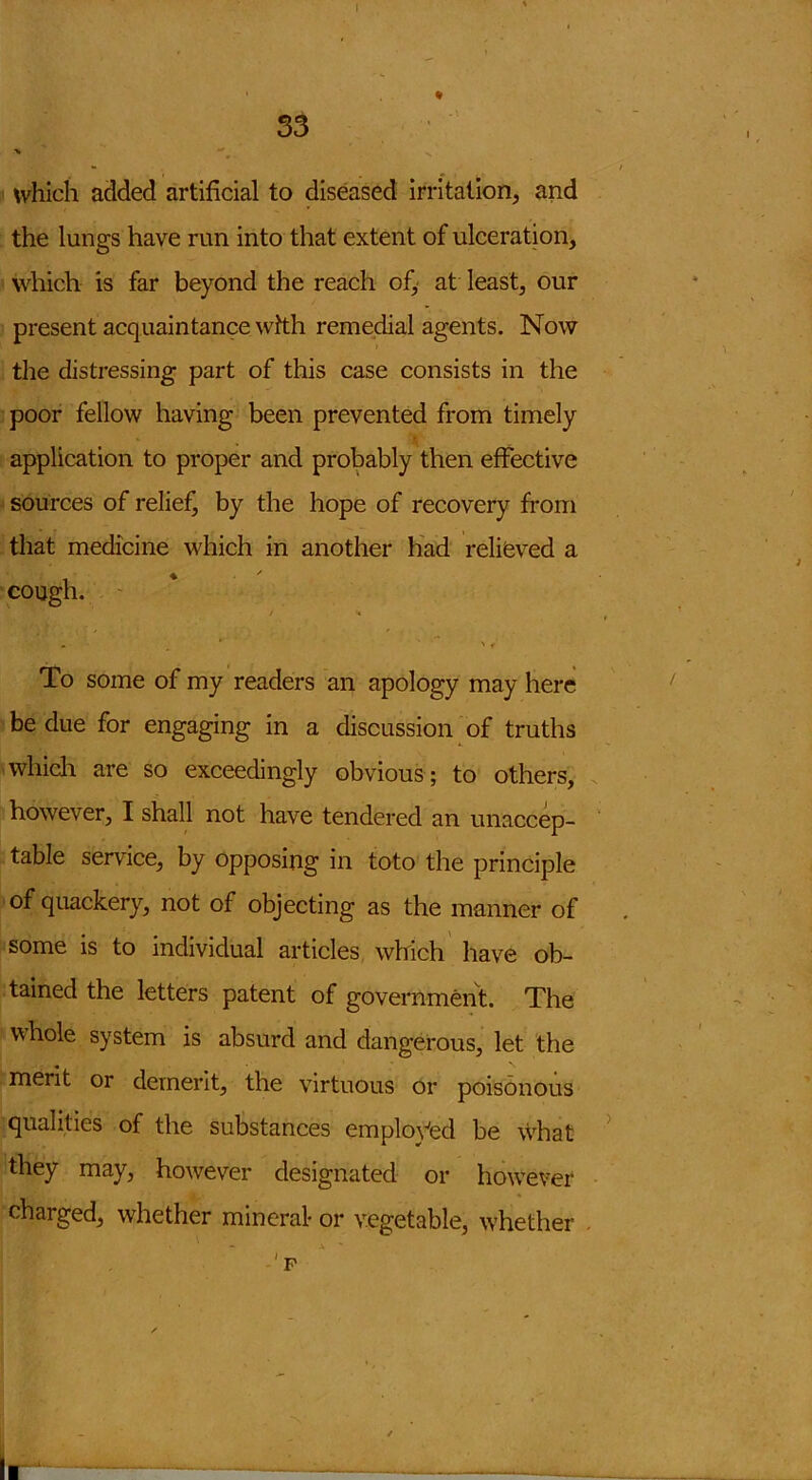 ♦ which added artificial to diseased irritation, and the lungs have run into that extent of ulceration, which is far beyond the reach of, at least, our present acquaintance with remedial agents. Now the distressing part of this case consists in the poor fellow having been prevented from timely \ application to proper and probably then effective sources of relief, by the hope of recovery from that medicine which in another had relieved a cough. j * • ' * To some of my readers an apology may here be due for engaging in a discussion of truths which are so exceedingly obvious ; to others, however, I shall not have tendered an unaccep- table service, by opposing in toto the principle of quackery, not of objecting as the manner of some is to individual articles which have ob- tained the letters patent of government. The whole system is absurd and dangerous, let the merit or demerit, the virtuous or poisonous qualities of the substances employed be what they may, however designated or however charged, whether mineral- or vegetable, whether