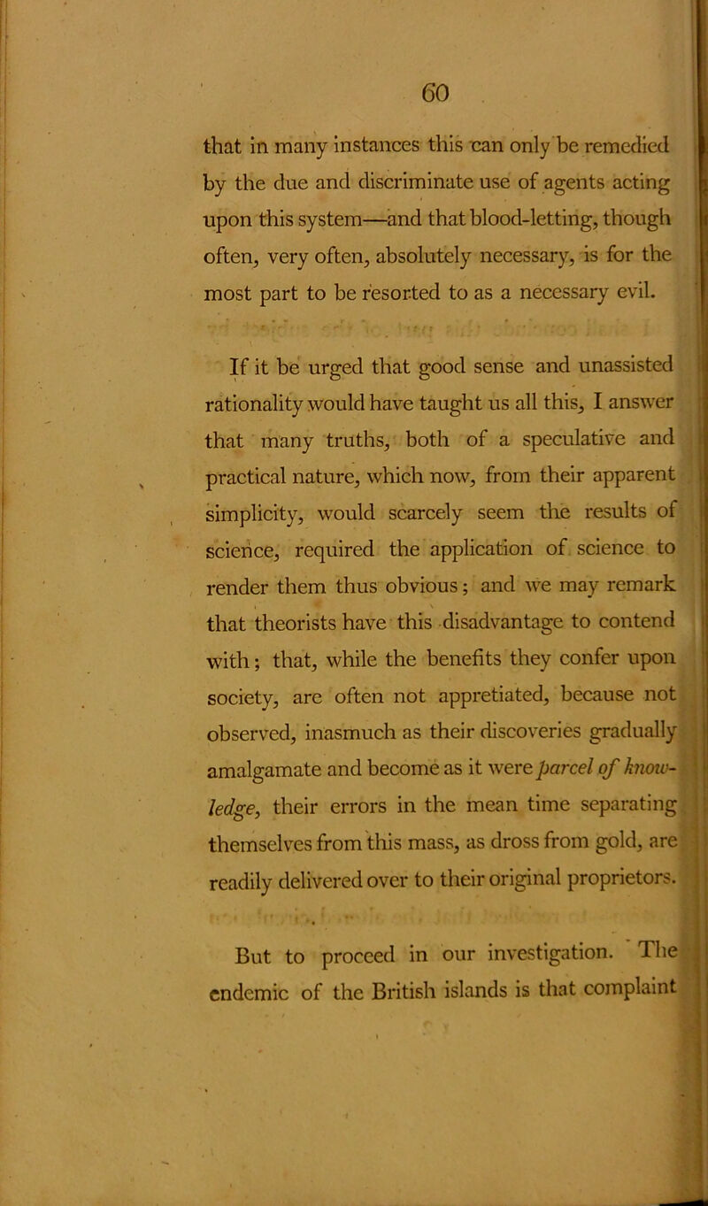 that in many instances this nan only be remedied by the due and discriminate use of agents acting upon this system—and that blood-letting, though often, very often, absolutely necessary, is for the most part to be resorted to as a necessary evil. If it be urged that good sense and unassisted rationality would have taught us all this, I answer that many truths, both of a speculative and practical nature, which now, from their apparent simplicity, would scarcely seem the results of science, required the application of science to render them thus obvious; and we may remark that theorists have this disadvantage to contend with; that, while the benefits they confer upon society, are often not appretiated, because not observed, inasmuch as their discoveries gradually amalgamate and become as it were parcel of knoiv- ledge, their errors in the mean time separating themselves from this mass, as dross from gold, are readily delivered over to their original proprietors. But to proceed in endemic of the British our investigation. The islands is that complaint