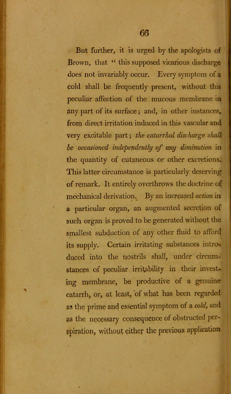 But further, it is urged by the apologists of Brown, that <f this supposed vicarious discharge does not invariably occur. Every symptom of a cold shall be frequently present, without this peculiar affection of the mucous membrane in any part of its surface; and, in other instances, from direct irritation induced in this vascular and very excitable part; the catarrhal discharge shall he occasioned independently of any diminution in the quantity of cutaneous or other excretions. This latter circumstance is particularly deserving of remark. It entirely overthrows the doctrine of mechanical derivation. By an increased action in a particular organ, an augmented secretion of such organ is proved to be generated without the smallest subduction of any other fluid to afford its supply. Certain irritating substances intro- duced into the nostrils shall, under circum- stances of peculiar irritability in their invest- ing membrane, be productive of a genuine catarrh, or, at least, 'of what has been regarded as the prime and essential symptom of a cold, and as the necessary consequence of obstructed per- spiration, without either the previous application