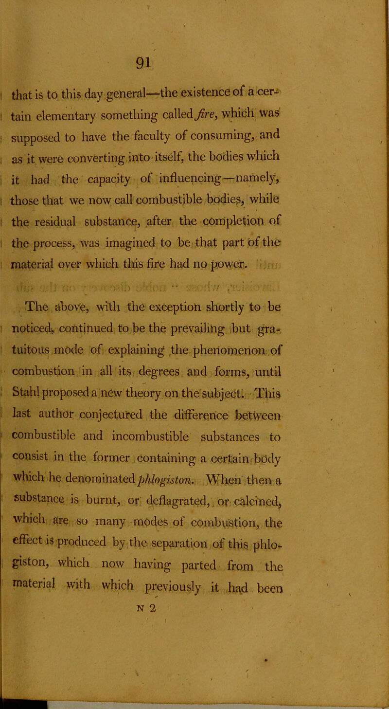 V 91 that is to this day general—the existence of a cer- tain elementary something called Jire, which was supposed to have the faculty of consuming, and as it were converting into itself, the bodies which it had the capacity of influencing—namely, those that we now call combustible bodies, while the residual substance, after the completion of the process, was imagined to be that part of the material over which this fire had no power. .. :. • 'v .) •. •• :{',y The above, with the exception shortly to be noticed, continued to be the prevailing but gra- tuitous mode of explaining the phenomenon of combustion in all its degrees and forms, until Stahl proposed a new theory on the subject. This last author conjectured the difference between combustible and incombustible substances to consist in the former containing a certain body which he denominated phlogiston. When then a substance is burnt, or deflagrated, or calcined, which are so many modes of combustion, the effect is produced by the separation of this phlo- giston, which now having parted from the material with which previously it had been n 2 . . ■ . i i