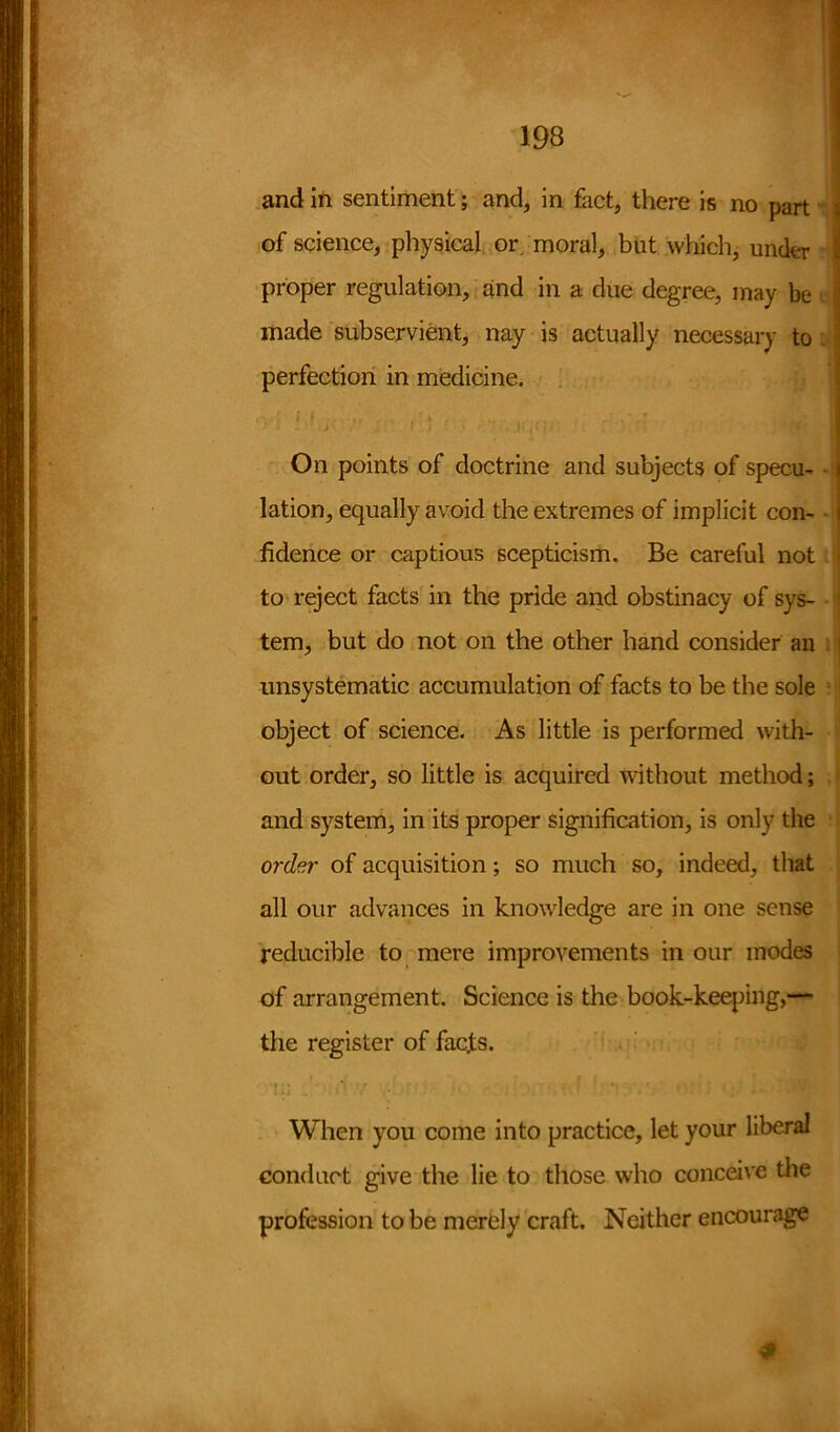 and in sentiment; and, in fact, there is no part \ of science, physical or moral, but which, under j proper regulation, and in a clue degree, may be ij made subservient, nay is actually necessary to 1 perfection in medicine. r% • ; J I -f, , . x . /• . ' * ' On points of doctrine and subjects of specu- i lation, equally avoid the extremes of implicit com I fidence or captious scepticism. Be careful not i to reject facts in the pride and obstinacy of sys- 1 tern, but do not on the other hand consider an j unsystematic accumulation of facts to be the sole object of science. As little is performed with- out order, so little is acquired without method; and system, in its proper signification, is only the ord?.r of acquisition; so much so, indeed, that all our advances in knowledge are in one sense reducible to mere improvements in our modes of arrangement. Science is the book-keeping,— the register of facjts. When you come into practice, let your liberal conduct give the lie to those who conceive the profession to be merely craft. Neither encourage