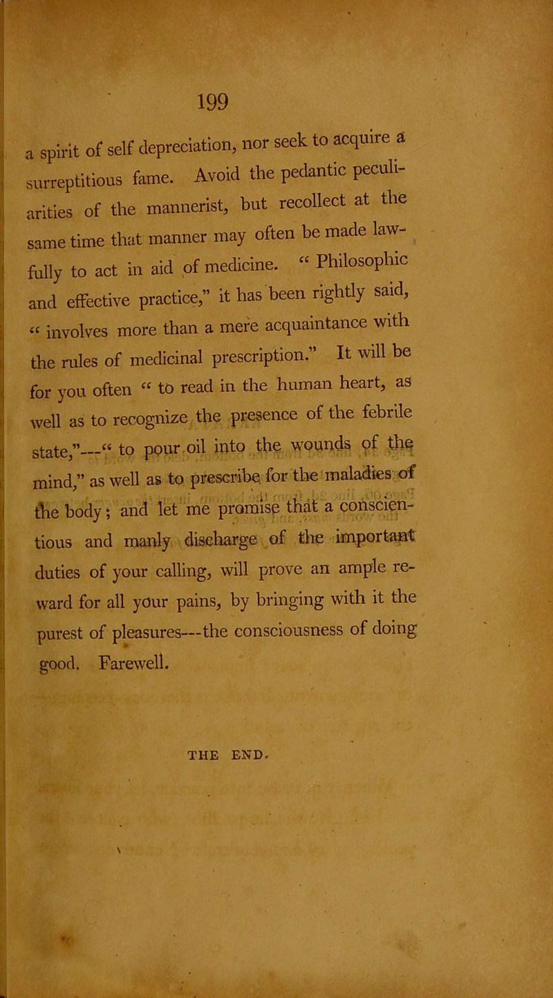 a spirit of self depreciation, nor seek to acquire a surreptitious fasne. Avoid the pedantic peculi- arities of the mannerist, but recollect at the same time that manner may often be made law- fully to act in aid of medicine. “ Philosophic and effective practice,” it has been rightly said, « involves more than a mere acquaintance with the rules of medicinal prescription.” It will be for you often “ to read in the human heart, as well as to recognize the presence of the febrile state,”—“ to pour oil into the wounds of the mind,” as well as to prescribe, for the maladies of the body; and let me promise that a conscien- tious and manly discharge of the important duties of your calling, will prove an ample re- ward for all your pains, by bringing with it the purest of pleasures—the consciousness of doing good. Farewell. THE END. \
