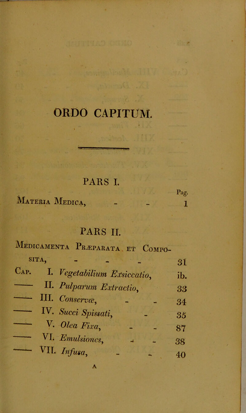 \ ORDO CAPITUM. PARS I. Materia Medica, Pag. 1 PARS II. Medicamenta Praeparata . et Compo- sita, - Cap. I. Vegetabilium Exsiccatio, II. Pulparum Extractio, III. Conservce, IV. Succi Spissati, ~ V. Olea Fixa, VI. EmulsioneSy -i *- VII. Infusay A