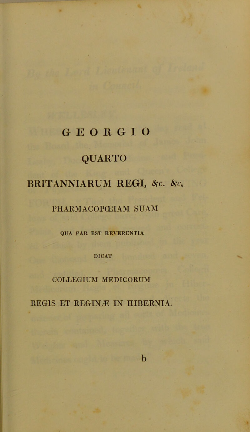 GEORGIO QUARTO BRITANNIARUM REGI, $c. PHARM ACOPCEIAM SUAM QUA PAR EST REVERENTIA DICAT COLLEGIUM MEDICORUM REGIS ET REGINAE IN HIBERNIA. b