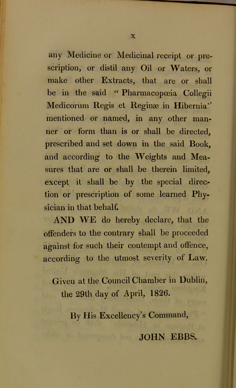 any Medicine or Medicinal receipt or pre- scription, or distil any Oil or Waters, or make other Extracts, that are or shall be in the said “ Pharmacopoeia Collegii Medicorum Regis et Reginas in Hibernia’’ mentioned or named, in any other man- ner or forni than is or shall be directed, prescribed and set down in the said Book, and according to the Weights and Mea- sures that are or shall be therein limited, except it shall be by the special direc- tion or prescription of some learned Phy- sician in that behalf. AND WE do hereby declare, that the offenders to the contrary shall be proceeded against for such their contempt and offence, according to tlie utmost severity of Law. Giveu at the Council Chamber in Dublin, the 29th day of April, 1826. By His Excellency’s Command, JOHN EBBS.