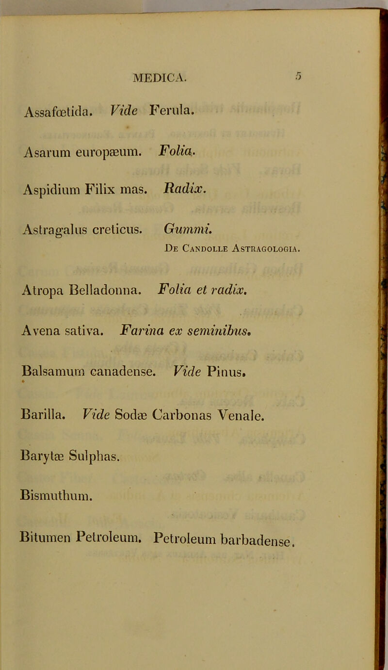 Assafoetida. Vide Ferula. Asarum europaeum. Folia. Aspidium Filix mas. Radix. Astragalus creticus. Gummi. De Candolle Asttiagologia. Atropa Belladonna. Folia et radix. Avena sativa. Farina ex seminibus. Balsamum canadense. Vide Pinus. Barilla. Vide Sodae Carbonas Venale. Barytse Sulphas. Bismuthum. Bitumen Petroleum, Petroleum barbadense.