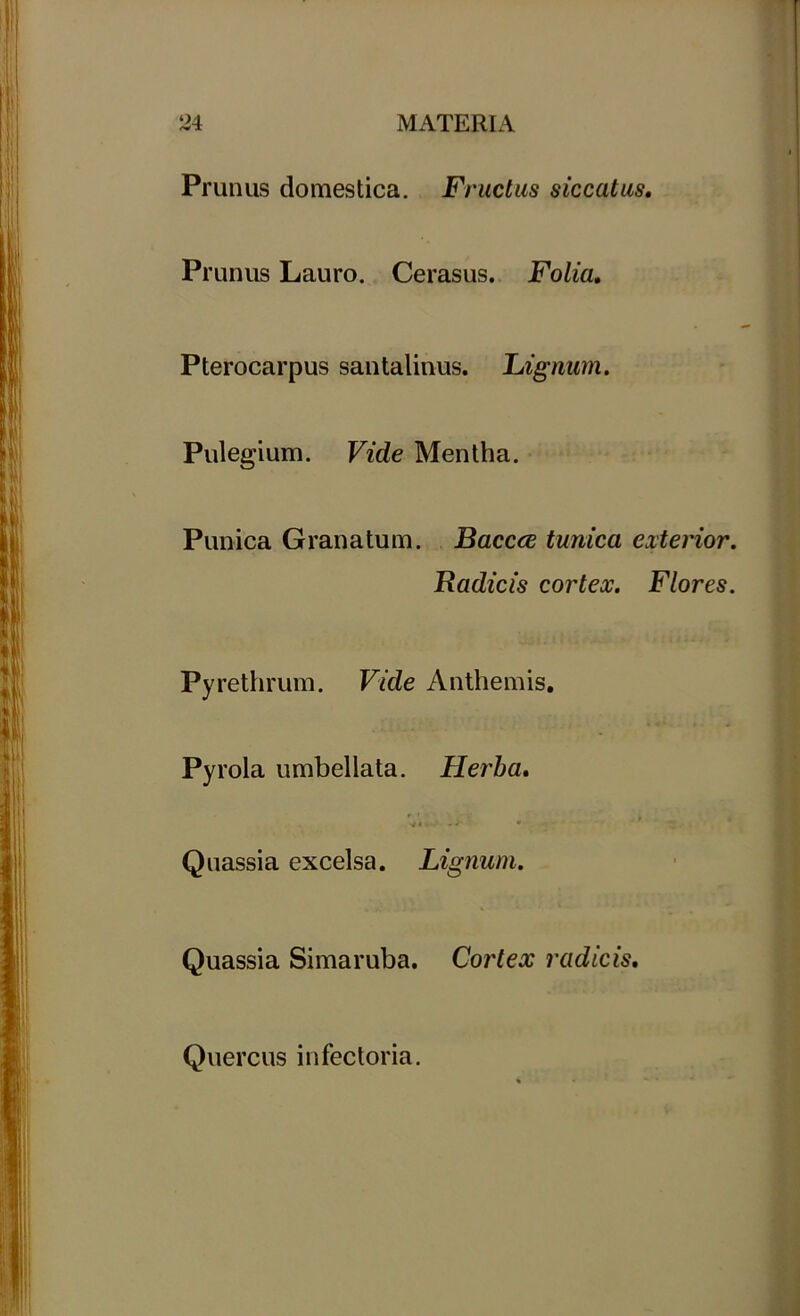 Prunus domestica. Fructus siccatus. Prunus Lauro. Cerasus. Folia, Pterocarpus santalinus. Lignum. Pulegium. Vide Mentha. Punica Granatum. Baccce tunica exterior. Radicis cortex. Flores. Pyrethrum. Vide Anthemis. Pyrola umbellata. Herba, Quassia excelsa. Lignum. Quassia Simaruba. Cortex radicis. Quercus infectoria.