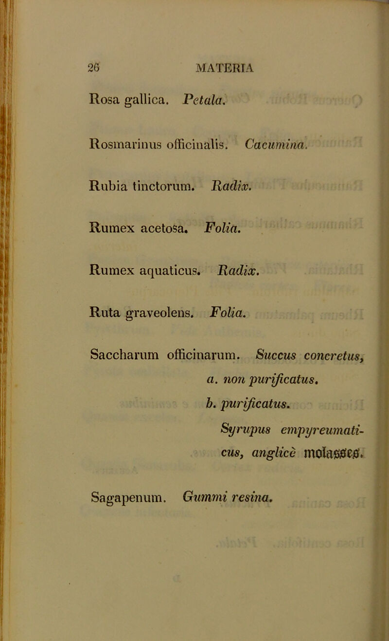 Rosa gallica. Petala. Rosmarinus officinalis. Cacumina. Rubia tinctorum. Radix. Rumex acetosa. Folia. Rumex aquaticus. Radix. Ruta graveolens. Folia. Saccharum officinarum. Succus concretus, a. non 'purificatus, b. purificatus. Syrupus empyreumati- cus, anglice molaStfetf. Sagapenum. Gummi resina.