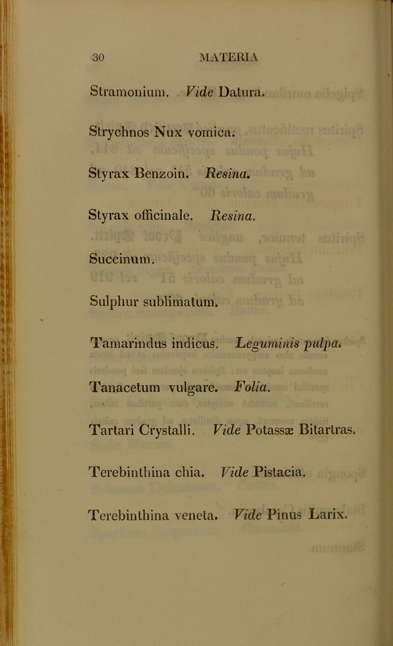 Stramonium. Vide Datura. Strychnos Nux vomica; Styrax Benzoin. Resina. Styrax officinale. Resina. Succinum. Sulphur sublimatum. Tamarindus indicus. Leguminis pulpa. Tauacetum vulgare. Folia. Tartari Crystalli. Vide Potassas Bitartras. Terebinthina chia. Vide Pistacia. Terebinthina veneta. Vide Pinus Larix.