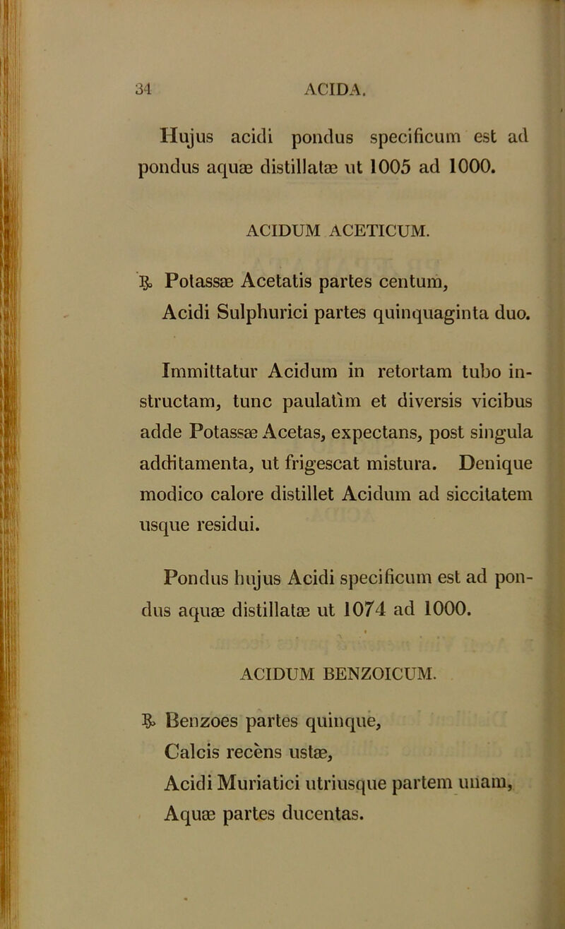 Hujus acidi pondus specificum est ad pondus aquae distillatae ut 1005 ad 1000. ACIDUM ACETICUM. & Polassse Acetatis partes centum, Acidi Sulphurici partes quinquaginta duo. Immittatur Acidum in retortam tubo in- structam, tunc paulatim et diversis vicibus adde Potassae Acetas, expectans, post singula additamenta, ut frigescat mistura. Denique modico calore distillet Acidum ad siccitatem usque residui. Pondus hujus Acidi specificum est ad pon- dus aquae distillatae ut 1074 ad 1000. i ACIDUM BENZOICUM. Benzoes partes quinque. Calcis recens ustae, Acidi Muriatici utriusque partem unam, Aquae partes ducentas.