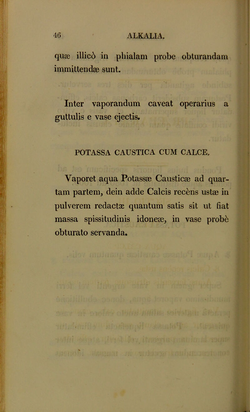 quae illici in phialam probe obturandam immittendae sunt. Inter vaporandum caveat operarius a guttulis e vase ejectis. POTASSA CAUSTICA CUM CALCE, Vaporet aqua Potassae Causticae ad quar- tam partem, dein adde Calcis recens ustae in pulverem redactae quantum satis sit ut fiat massa spissitudinis idoneae, in vase probk obturato servanda.