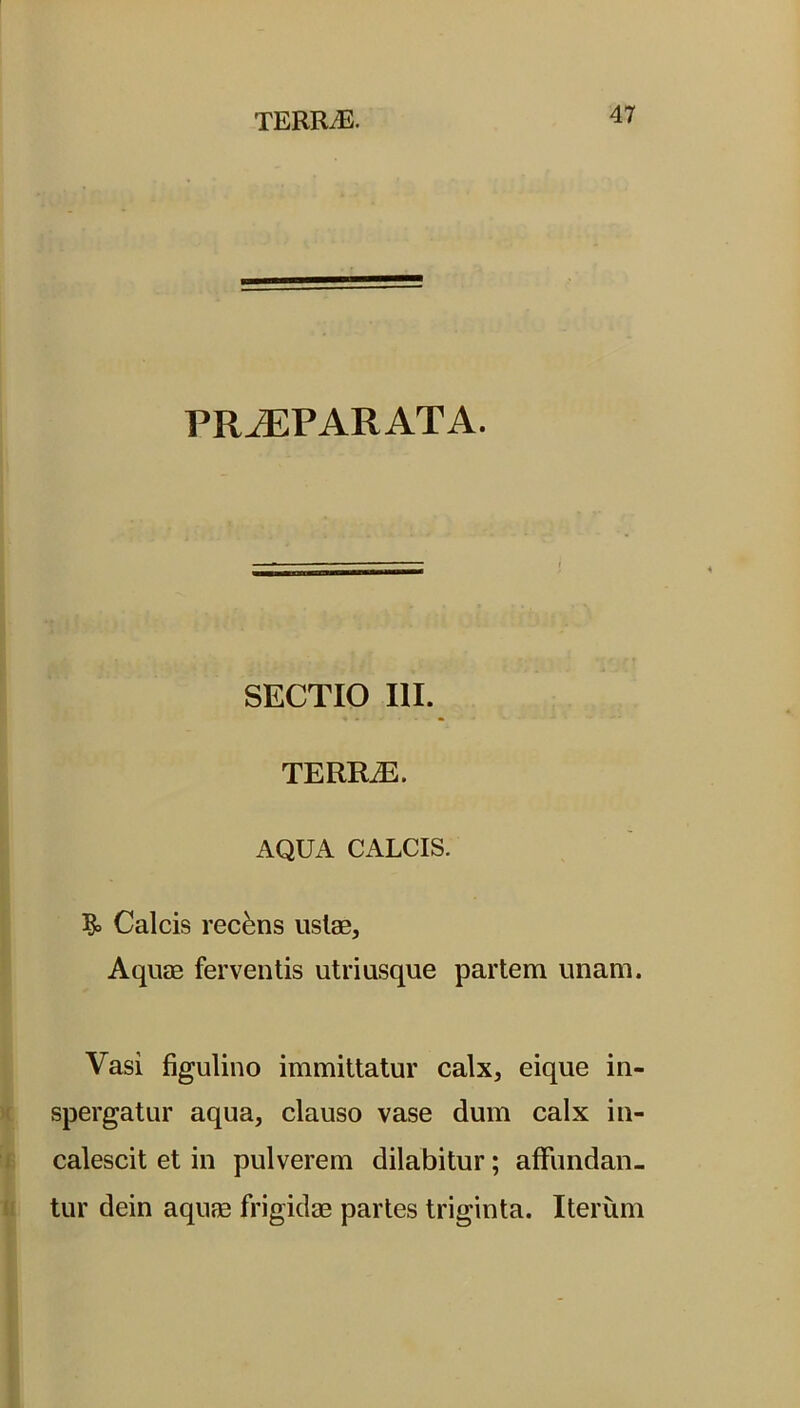 PRAEPARATA. SECTIO III. TERR2E. AQUA CALCIS. Calcis recens ustas. Aquas ferventis utriusque partem unam. Vasi figulino immittatur calx, eique in- spergatur aqua, clauso vase dum calx in- calescit et in pulverem dilabitur; affundan- tur dein aquae frigidae partes triginta. Iterum