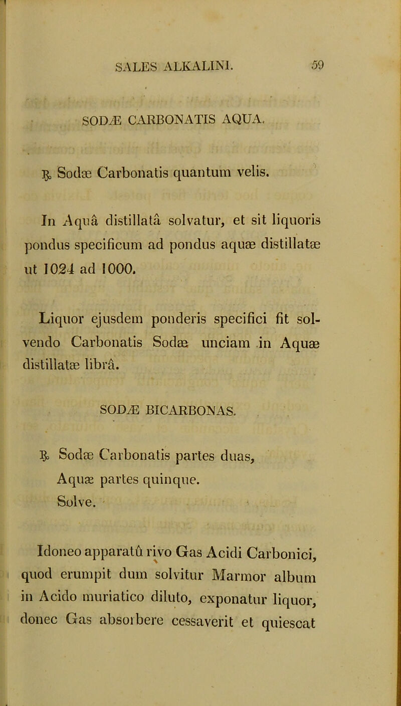 SOD.E CARBONATIS AQUA, 5, Sodae Carbonatis quantum velis. In Aqua distillata solvatur, et sit liquoris pondus specificum ad pondus aquae distillatae ut 1024 ad 1000. Liquor ejusdem ponderis specifici fit sol- vendo Carbonatis Sodae unciam in Aquae distillatae libra. SOILE BICARBONAS. 3° Sodae Carbonatis partes duas. Aquae partes quinque. Solve. Idoneo apparatfi rivo Gas Acidi Carbonici, quod erumpit dum solvitur Marmor album in Acido muriatico diluto, exponatur liquor, donec Gas absorbere cessaverit et quiescat