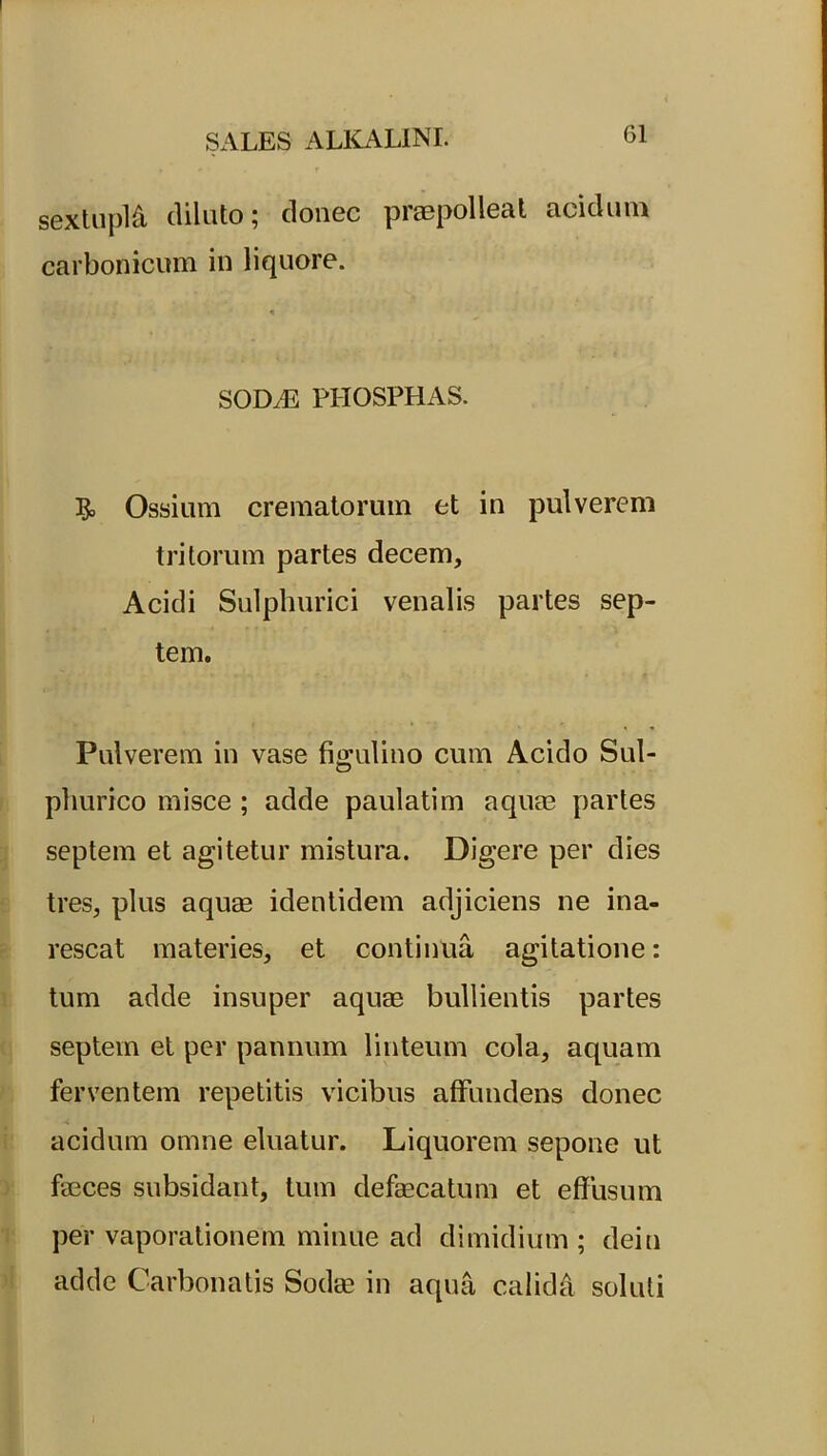 sextupld diluto; donec praepolleat acidum carbonicum in liquore. SOD/E PHOSPHAS. & Ossium crematorum et in pulverem tritorum partes decem, Acidi Sulphurici venalis partes sep- tem. Pulverem in vase figulino cum Acido Sul- phurico misce ; adde paulatim aquae partes septem et agitetur mistura. Digere per dies tres, plus aquae identidem adjiciens ne ina- rescat materies, et continua agitatione: tum adde insuper aquae bullientis partes septem et per pannum linteum cola, aquam ferventem repetitis vicibus affundens donec acidum omne eluatur. Liquorem sepone ut faeces subsidant, tum defaecatum et effusum per vaporationem minue ad dimidium ; dein adde Carbonatis Sodae in aqua calida soluti