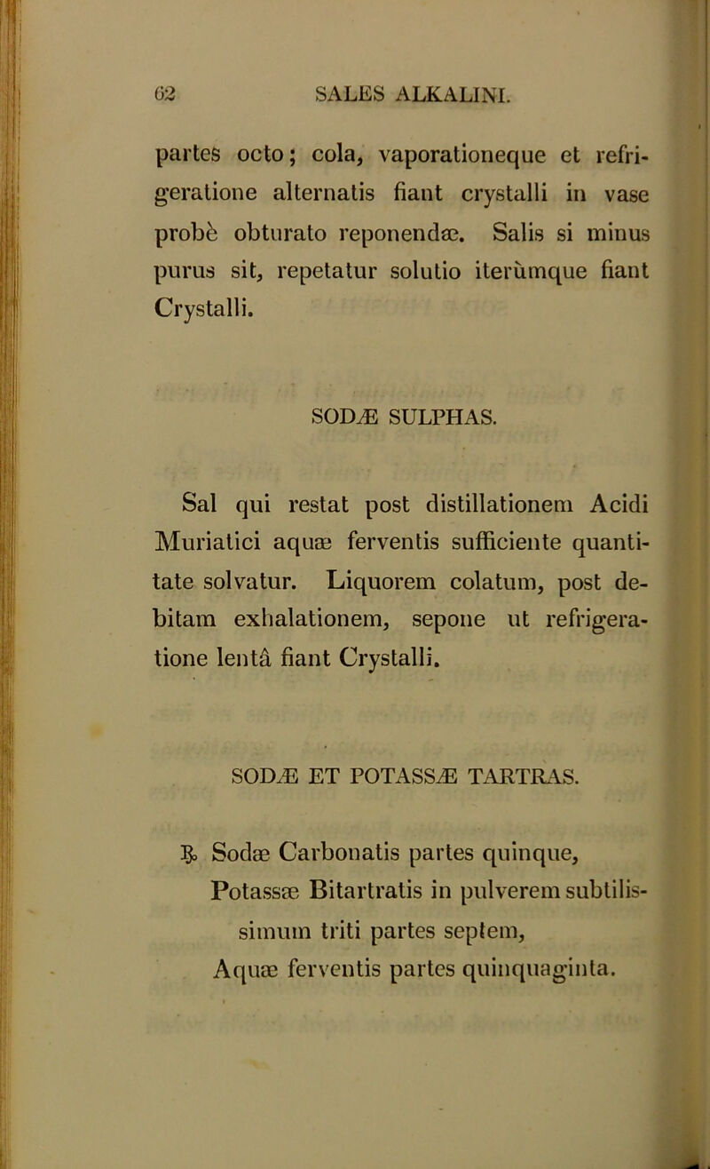 partes octo; cola, vaporationeque et refri- geratione alternatis fiant crystalli in vase probb obturato reponendae. Salis si minus purus sit, repetatur solutio iterumque fiant Crystalli. SODM SULPHAS. Sal qui restat post distillationem Acidi Muriatici aquae ferventis sufficiente quanti- tate solvatur. Liquorem colatum, post de- bitam exhalationem, sepone ut refrigera- tione lenffi fiant Crystalli. SODiE ET POTASSiE TARTRAS. J& Sodae Carbonatis partes quinque, Potassee Bitartratis in pulverem subtilis- simum triti partes septem, Aquae ferventis partes quinquaginta.