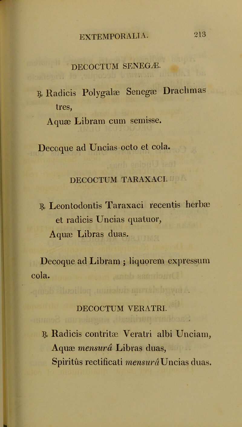 DECOCTUM SENEGLE. Radicis Polygalae Senegae Drachmas tres, Aquae Libram cum semisse. Decoque ad Uncias octo et cola. DECOCTUM TARAXACI. 13o Leontodontis Taraxaci recentis herbae et radicis Uncias quatuor, Aquae Libras duas. Decoque ad Libram ; liquorem expressum cola. DECOCTUM VERATRI. Radicis contritae Veratri albi Unciam, Aquae mensura Libras duas, Spiritus rectificati mensurdUncias duas.