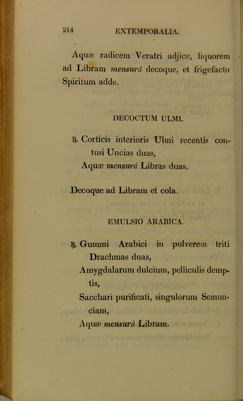 Aquae radicem Veratri adjice, liquorem ad Libram mensura decoque, et frigefacto Spiritum adde. DECOCTUM ULMI. & Corticis interioris Ulmi recentis con tusi Uncias duas. Aquas mensura Libras duas. Decoque ad Libram et cola. EMULSIO ARABICA. & Gummi Arabici in pulverem triti Drachmas duas, Amygdalarum dulcium, pelliculis demp- tis. Sacchari purificati, singulorum Semun- ciam, Aquas tnensurd Libram.