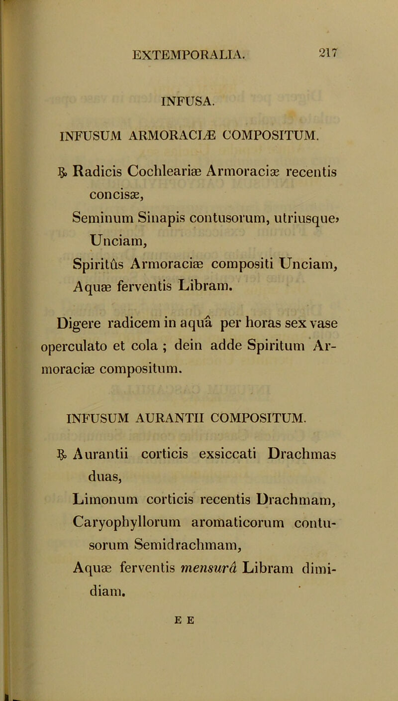 INFUSA. INFUSUM ARMORACIJ3 COMPOSITUM. Radicis Cochlearias Armoracia? recentis concisse. Seminum Sinapis contusorum, utriusque» Unciam, Spiritits Armoracias compositi Unciam, Aquas ferventis Libram. Digere radicem in aqua per horas sex vase operculato et cola ; dein adde Spiritum Ar- moracias compositum. INFUSUM AURANTII COMPOSITUM. Aurantii corticis exsiccati Drachmas duas, Limonum corticis recentis Drachmam, Caryophyllorum aromaticorum contu- sorum Semidrachmam, Aquae ferventis mensura Libram dimi- diam.