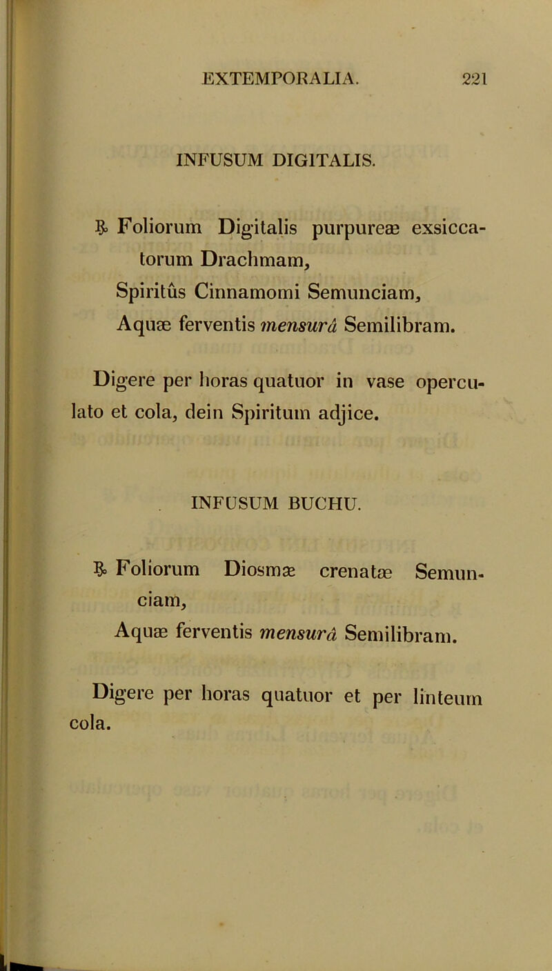 INFUSUM DIGITALIS. & Foliorum Digitalis purpureae exsicca- torum Drachmam, Spiritus Cinnamomi Semunciam, Aquae ferventis mensura Semilibram. Di gere per horas quatuor in vase opercu- lato et cola, dein Spiritum adjice. INFUSUM BUCHU. Foliorum Diosmse crenatse Semun- ciam, Aquae ferventis mensurd Semilibram. Digere per horas quatuor et per linteum cola.