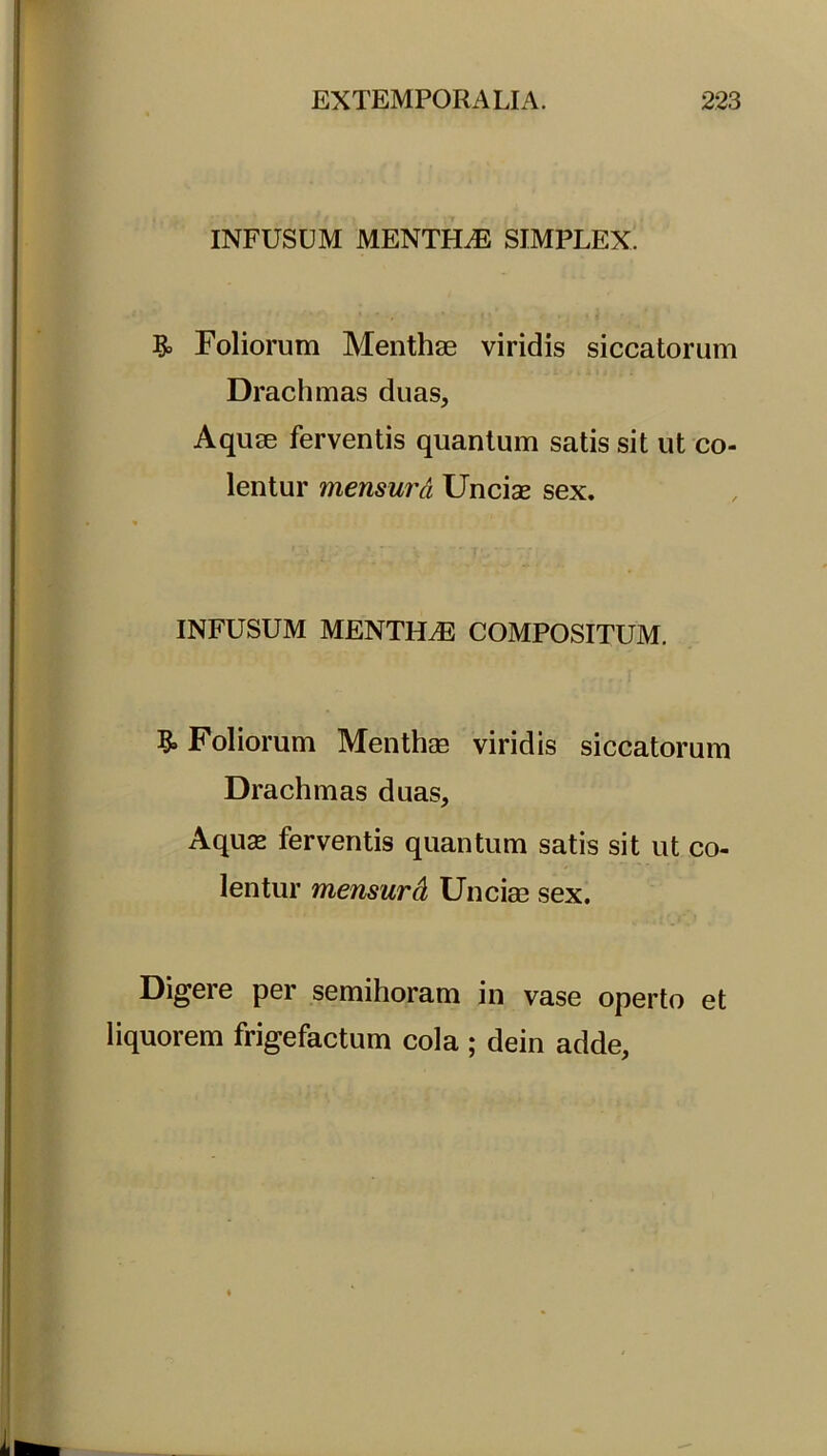 INFUSUM MENTFLE SIMPLEX. & Foliorum Menthae viridis siccatorum Drachmas duas. Aquae ferventis quantum satis sit ut co- lentur mensura Uncias sex. * INFUSUM MENTLLE COMPOSITUM. & Foliorum Menthae viridis siccatorum Drachmas duas. Aquas ferventis quantum satis sit ut co- lentur mensurd Unciae sex. Digere per semihoram in vase operto et liquorem frigefactum cola ; dein adde,