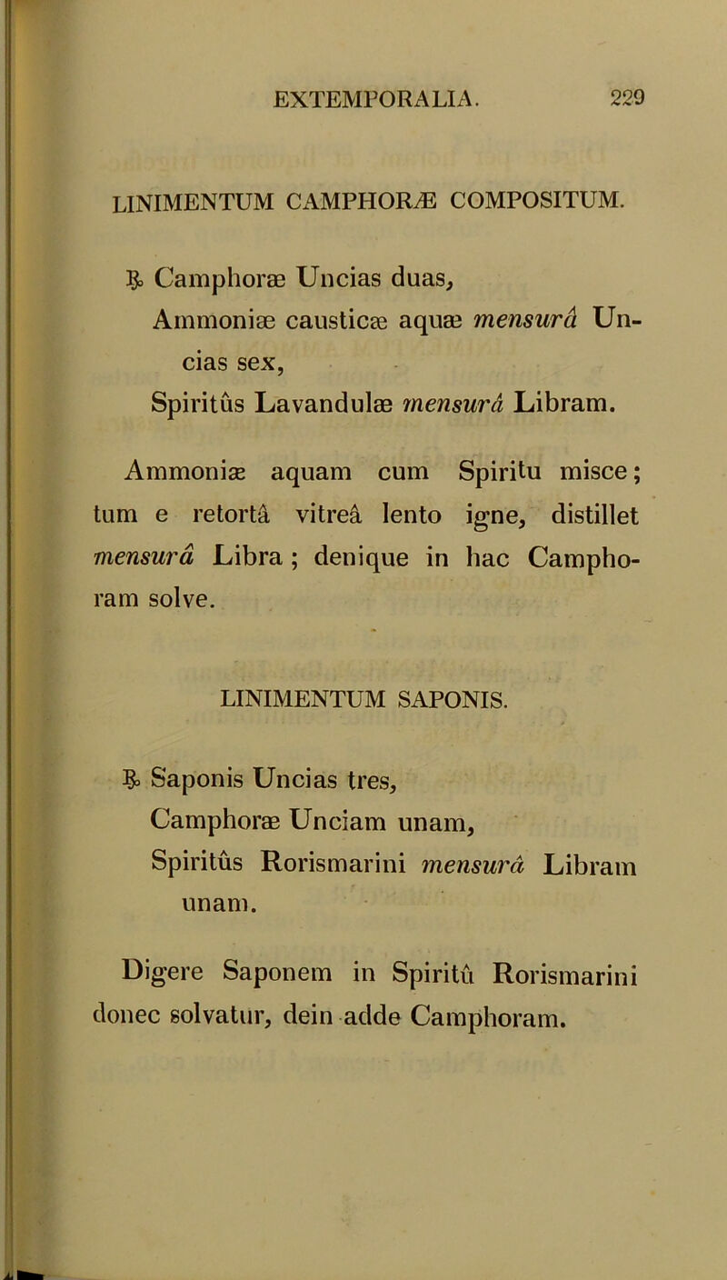 linimentum camphorae compositum. & Camphorae Uncias duas, Ammoniae causticae aquae mensurd Un- cias sex, Spiritus Lavandulae mensura Libram. Ammonise aquam cum Spiritu misce; tum e retorta vitrea lento igne, distillet mensura, Libra; denique in hac Campho- ram solve. LINIMENTUM SAPONIS. & Saponis Uncias tres, Camphorae Unciam unam. Spiritus Rorismarini mensura Libram unam. Digere Saponem in Spiritu Rorismarini donec solvatur, dein adde Camphoram.