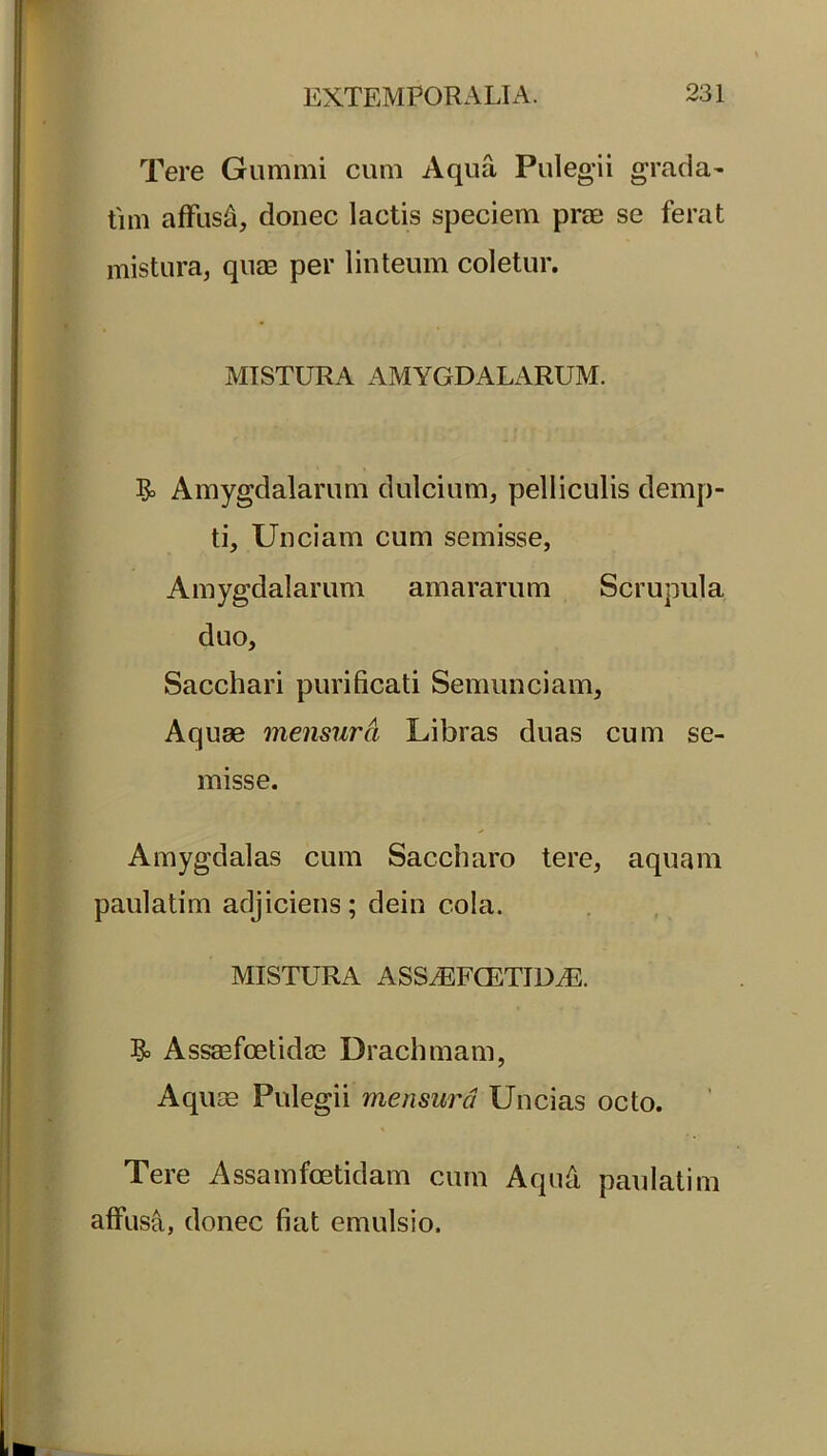 Tere Gumini cum Aqua Pulegii grada- tim affusi, donec lactis speciem prae se ferat mistura, quae per linteum coletur. MISTURA AMYGDALARUM. & Amygdalarum dulcium, pelliculis demp- ti, Unciam cum semisse, Amygdalarum amararum Scrupula duo. Sacchari purificati Semunciam, Aquae mensura Libras duas cum se- misse. Amygdalas cum Saccharo tere, aquam paulatim adjiciens; dein cola. MISTURA ASS.EFCETID.E. Assaefoetidae Drachmam, Aquae Pulegii mensura Uncias octo. Tere Assamfcetidam cum Aqud paulatim affusa, donec fiat emulsio.