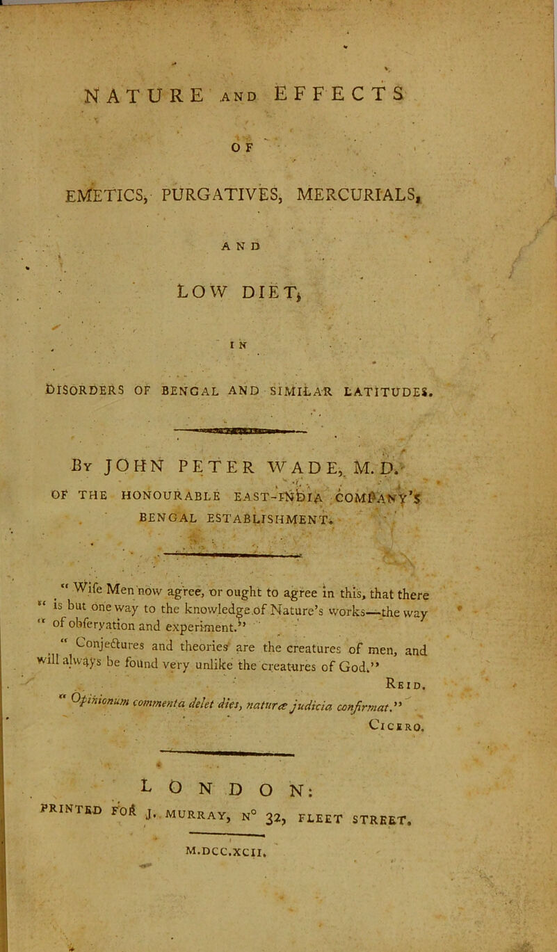 NATURE AND EFFECTS of' . , EMETICSj PURGATIVES, MERCURIALS, AND I ■ ' t LOW DIET* - ' ' ■ I k * Disorders of Bengal and similar latitudes. By JOHN PETER WADE,. M. D.' OF THE HONOURABLE EAST-FliblA COM^Aiy^’S BENGAL establishment*. Wife Men now agree, or ought to agree m this, that there is but oneway to the knowledge .of Nature’s works—the way “ of obferyation and experiment. Conjedlures and theories- are the creatures of men, and will always be found very unlike the creatures of God.” Reid. Opintonum mnmenta Met Ms, nature judicia conjirmatd' ■ Cicero. PRINTED Toil LONDON; J.. MURRAY, N° 32, FLEET STREET, M.DCC.XCII.