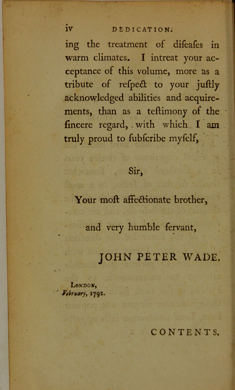 ing the treatment of difeafes in warm climates. I intreat your ac- ceptance of this volume, more as a tribute of refpedb to your juftly acknowledged abilities and acquire- ments, than as a teftimony of the fincere regard, . with which. I am truly proud to fubfcribe myfelf, Sir, Your moft affedtionate brother, and very humble fervant, JOHN PETER WADE. Londok, Fshmary-, 1792* CONTENTS.