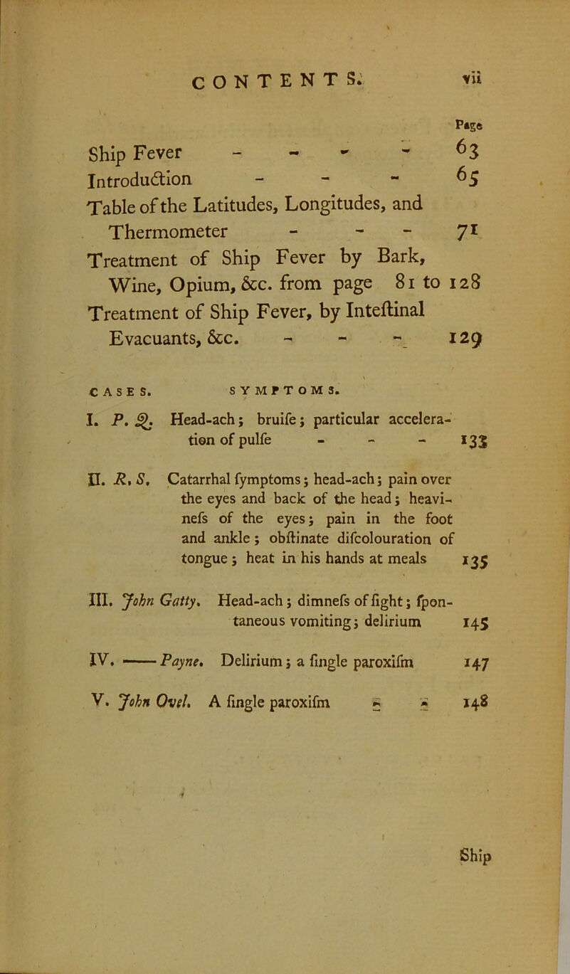 p*s« Ship Fever - - '* ^3 Introdudtion - - - ^5 Table of the Latitudes, Longitudes, and Thermometer - - - 71 Treatment of Ship Fever by Bark, Wine, Opium, &c. from page 81 to 128 Treatment of Ship Fever, by Inteftinal Evacuants, &c. - - *' 129 CASES. SYMPTOMS. I, P, ^ Head-ach; bruife j particular accelera- tion of pulfe - - - *33 H. R,S, Catarrhal fymptoms} head-ach; pain over the eyes and back of the head; heavi- nefs of the eyesj pain in the foot and ankle; obftinate difcolouration of tongue; heat in his hands at meals 135 III. John Gatty, Head-ach; dimnefs of fight j fpon- taneous vomiting j delirium 145 IV. — Payne, Delirium} a fingle paroxifm 147 V. John Ovel, A fingle paroxifm ^ » 148
