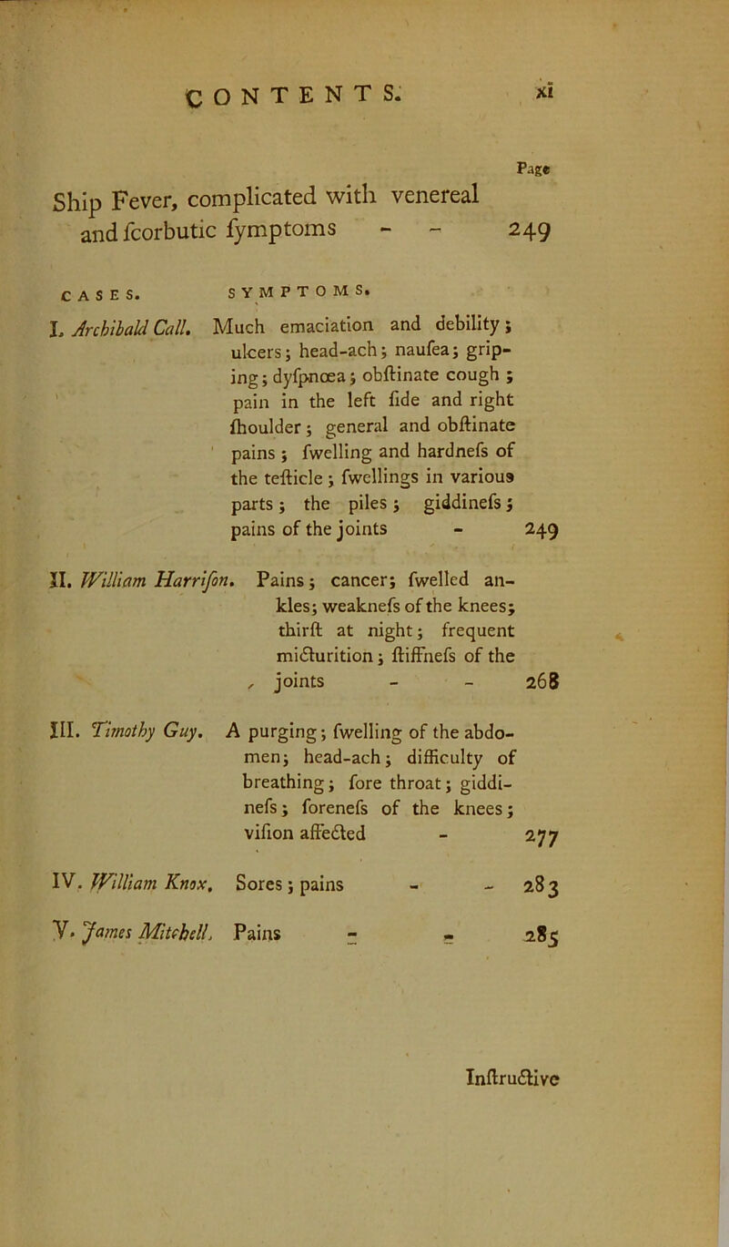 Page Ship Fever, complicated with venereal and fcorbutic fymptoms - - 249 CASES. s Y M P T O M S. L Archilakl Call. Much emaciation and debility; ulcers; head-ach; naufea; grip- ing ; dyfpnoea; obftinate cough ; ’ pain in the left fide and right {boulder; general and obftinate pains ; fwelling and hardnefs of the tefticle ; fwellings in various parts ; the piles ; giddinefs; pains of the joints - 249 JI. William Harrifon, Pains; cancer; fwelled an- kles; weaknefs of the knees; thirft at night; frequent miilurition; ftifFnefs of the , joints - - 268 III. Timothy Guy. A purging; fwelling of the abdo- men; head-ach; difficulty of breathing; fore throat; giddi- nefs; forenefs of the knees; vifion affedted 277 IV. William Knox, Sores; pains - 283 V. James Miuhell. Pains - Inftru£livc