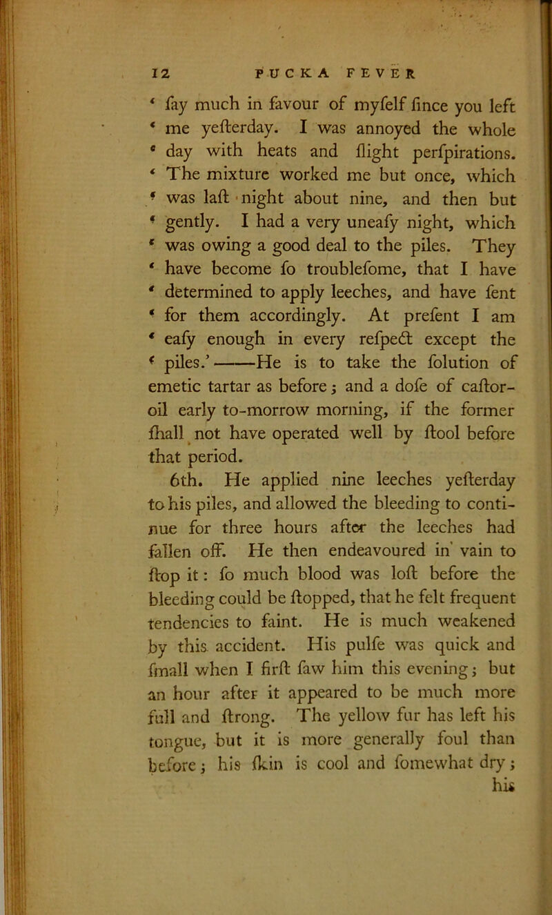 * fay much in favour of myfelf fmce you left * me yefterday. I w-as annoyed the whole « day with heats and flight perfpirations. ‘ The mixture worked me but once, which ’ was laft ■ night about nine, and then but * gently. I had a very unealy night, which * was owing a good deal to the piles. They ' have become fo troublefome, that I have * determined to apply leeches, and have fent ^ for them accordingly. At prefent I am * eafy enough in every refped: except the ^ piles.’ He is to take the folution of emetic tartar as before; and a dofe of caftor- oil early to-morrow morning, if the former fhall ^ not have operated well by ftool before that period. 6th. He applied nine leeches yefterday to his piles, and allowed the bleeding to conti- nue for three hours after the leeches had fallen olf. He then endeavoured in vain to ftop it: fo much blood was loft before the bleeding could be flopped, that he felt frequent tendencies to faint. He is much weakened by this, accident. His pulfe was quick and fmall when I firft faw him this evening j but an hour after it appeared to be much more full and ftrong. The yellow fur has left his tongue, but it is more generally foul than before j his Ikin is cool and fomewhat dry; hk