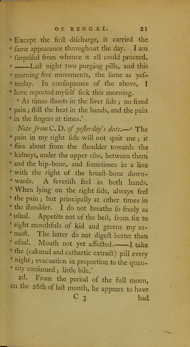 ‘ Except the firfl difcharge, it carried the ‘ fame appearance throughout the day. ^ I am ‘ furprifed from whence it all could proceed. « Lall: night two purging pills, and this ‘ morning five movements, the fame as yef- * terday. In confequence of the above, I ‘ have reported myfelf lick this morning. ‘ At tiines fhoots in the liver fide no fixed ‘ pain; flill the heat in the hands, and the pain ‘ in the fingers at times. Note from C.D. of yeferday's date.—' The ‘ pain in my right fide will not quit me ^ it ‘ flies about from the fhoulder towards the ‘ kidneys, under the upper ribs, between them * and the hip-bone, and fometimes in a line ‘ with the right of the breaft-bone down- ‘ wards. A feverifh feel in both hands. ‘ When lying on the right fide, always feel ‘ the pain; but principally at other times in ‘ the flioulder. I do not breathe fo freely as ufual. Appetite not of the befl, from fix to ^ eight mouthfuls of kid and greens my ut- mofl. The latter do not digefl better than ‘ ufual. Mouth not yet affedted. 1 take ‘ the (calomel and cathartic extradl) pill every nighty evacuation in proportion to the quan- * tity confumed ^ little bile. 2d. Fiom the period of the full moon, on the 26th of lafl; month, he appears to have ^ 3 had I