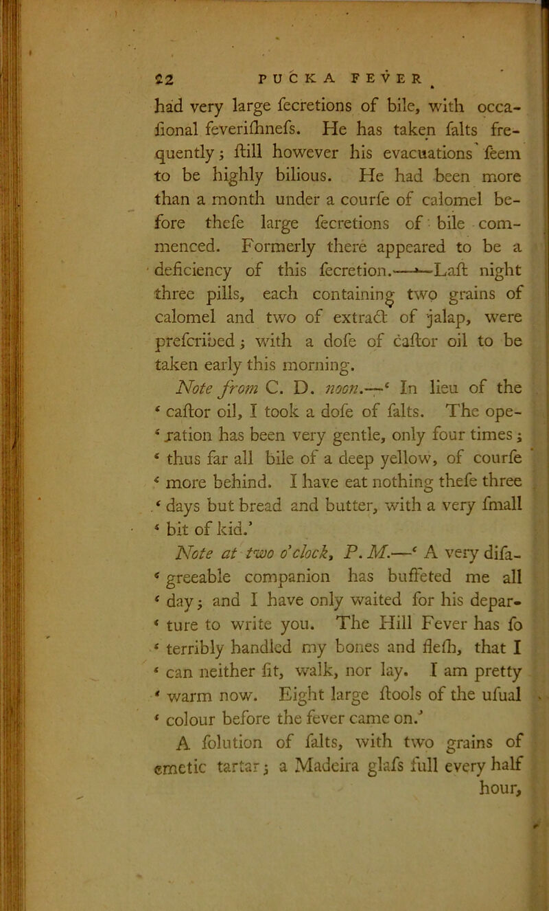 £2 PUCKAFEVER * had very large fecretions of bile, with occa- fional feverifhnefs. He has taken falts fre- quently ; ftill however his evacuations feem to be highly bilious. He had been more than a month under a courfe of calomel be- fore thefe large fecretions of bile com- menced. Formerly there appeared to be a ' deficiency of this fecretion.—»—-Lafi; night three pills, each containing two grains of calomel and two of extrad: of jalap, were prefcribed; with a dofe of caftor oil to be taken early this morning. Note from C. D. noon.—^ In lieu of the ‘ caftor oil, I took a dofe of falts. The ope- ‘ jation has been very gentle, only four times j ‘ thus far all bile of a deep yellow, of courfe ^ more behind. I have eat nothing thefe three . * days but bread and butter, with a very fmall ‘ bit of kid.’ Note at two o'cJoekt P. M.—‘ A very difa- «greeable companion has buffeted me all ‘ day j and I have only waited for his depar- ‘ ture to write you. The Hill Fever has fo ‘ terribly handled my bones and fiefii, that I ‘ can neither fit, walk, nor lay. I am pretty * warm now. Eight large fiools of the ufual ‘ colour before the fever came on.'’ A folution of falts, with two grains of emetic tartar 3 a Madeira glafs full every half hour.