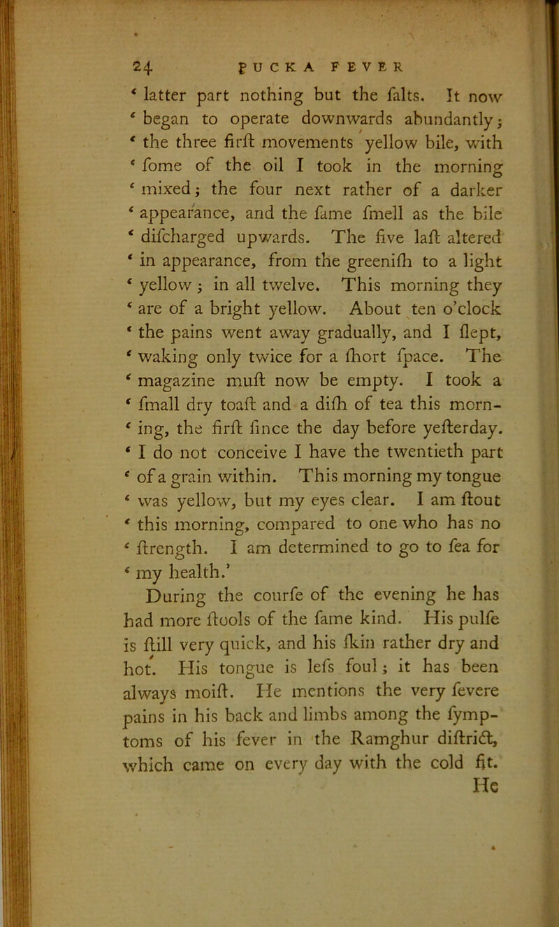 ‘ latter part nothing but the falts. It now ‘ began to operate downwards abundantly j * the three firfh movements yellow bile, with * fome of the oil I took in the morning ‘ mixed; the four next rather of a darker * appearance, and the fame fmell as the bile ‘ difcharged upwards. The five lafi; altered ‘ in appearance, from the greenilli to a light * yellow i in all twelve. This morning they ‘ are of a bright yellow. About ten o’clock ‘ the pains went away gradually, and I flept, ‘ waking only twice for a fhort fpace. The * magazine miufi: now be empty. I took a * fmall dry toaft and a difii of tea this morn- ' ing, the firft fince the day before yefterday. ‘ I do not conceive I have the twentieth part ‘ of a grain within. This morning my tongue ‘ was yellow, but my eyes clear. I am flout * this morning, compared to one who has no ‘ flrcngth. I am determined to go to fea for ‘ my health.’ During the courfe of the evening he has had more flools of the fame kind. His pulfe is flill very quick, and his fkin rather dry and hot. His tongue is lefs foul; it has been always moifi. He mentions the very fevere pains in his back and limbs among the fymp- toms of his fever in 'the Ramghur diflrid, which came on every day with the cold fit. He